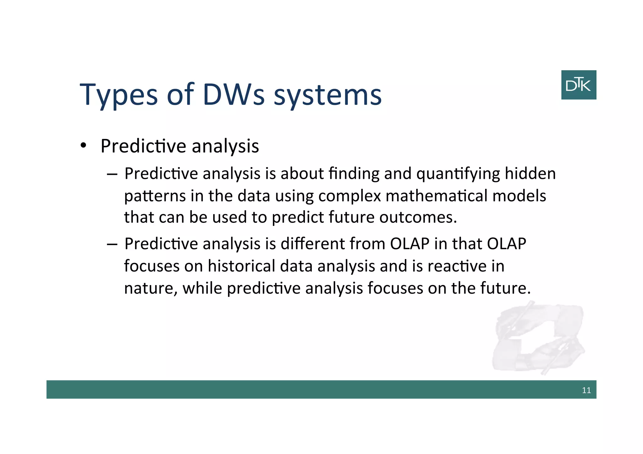 Types	
  of	
  DWs	
  systems	
  
•  Predic-ve	
  analysis	
  
–  Predic-ve	
  analysis	
  is	
  about	
  ﬁnding	
  and	
  quan-fying	
  hidden	
  
pa[erns	
  in	
  the	
  data	
  using	
  complex	
  mathema-cal	
  models	
  
that	
  can	
  be	
  used	
  to	
  predict	
  future	
  outcomes.	
  	
  
–  Predic-ve	
  analysis	
  is	
  diﬀerent	
  from	
  OLAP	
  in	
  that	
  OLAP	
  
focuses	
  on	
  historical	
  data	
  analysis	
  and	
  is	
  reac-ve	
  in	
  
nature,	
  while	
  predic-ve	
  analysis	
  focuses	
  on	
  the	
  future.	
  	
  
11	
  
 