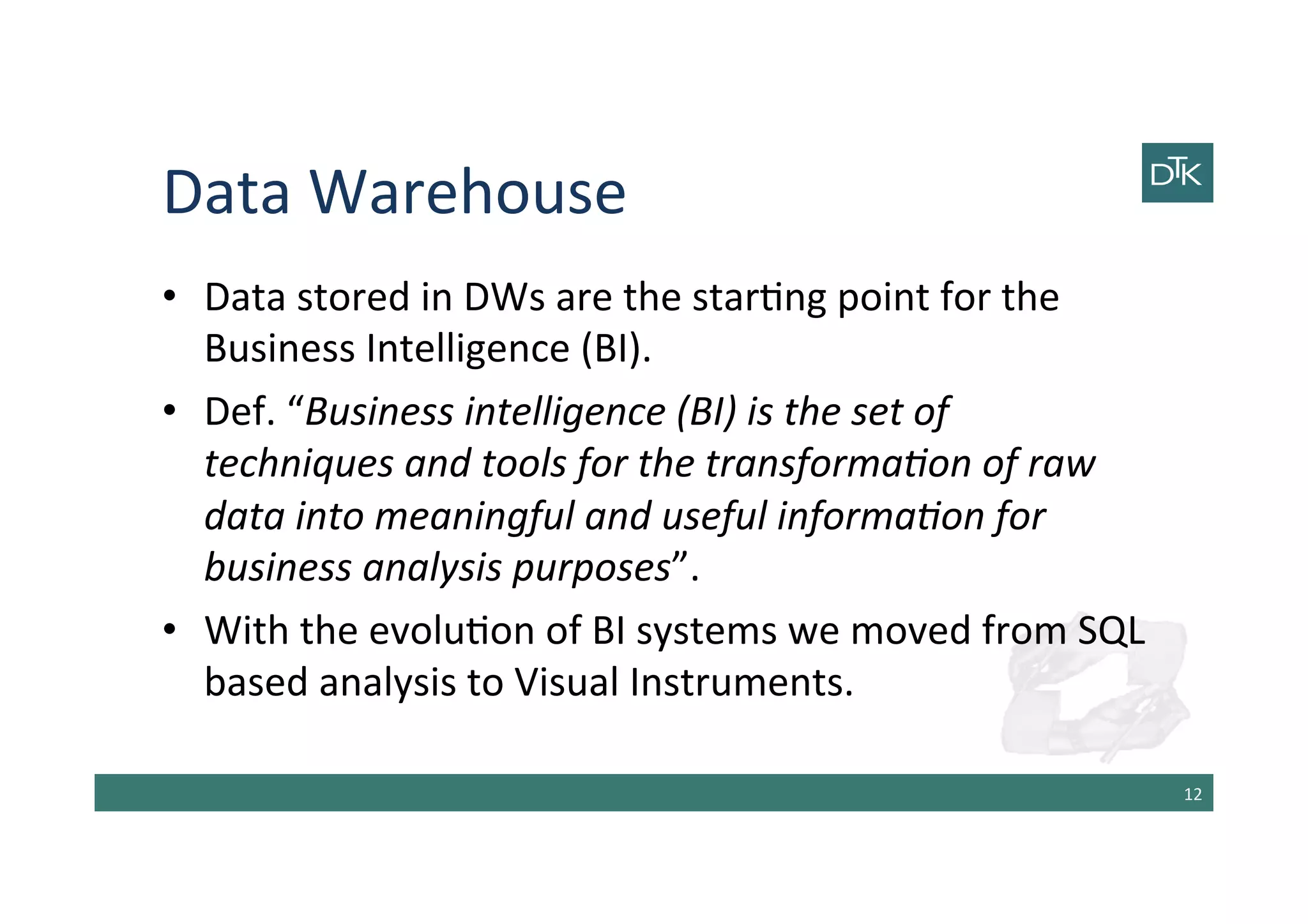 Data	
  Warehouse	
  
•  Data	
  stored	
  in	
  DWs	
  are	
  the	
  star-ng	
  point	
  for	
  the	
  
Business	
  Intelligence	
  (BI).	
  
•  Def.	
  “Business	
  intelligence	
  (BI)	
  is	
  the	
  set	
  of	
  
techniques	
  and	
  tools	
  for	
  the	
  transforma7on	
  of	
  raw	
  
data	
  into	
  meaningful	
  and	
  useful	
  informa7on	
  for	
  
business	
  analysis	
  purposes”.	
  
•  With	
  the	
  evolu-on	
  of	
  BI	
  systems	
  we	
  moved	
  from	
  SQL	
  
based	
  analysis	
  to	
  Visual	
  Instruments.	
  
12	
  
 