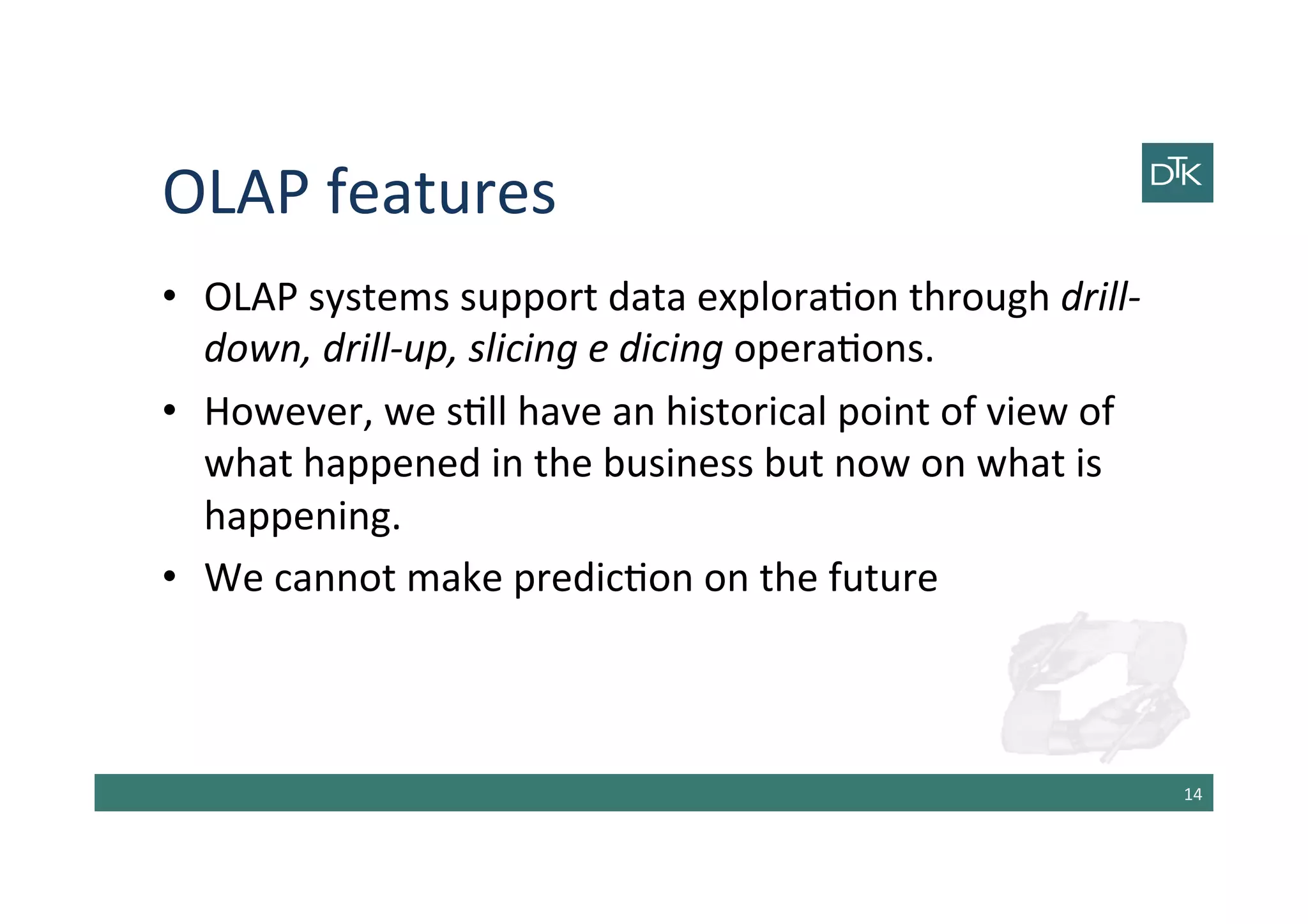 OLAP	
  features	
  
•  OLAP	
  systems	
  support	
  data	
  explora-on	
  through	
  drill-­‐
down,	
  drill-­‐up,	
  slicing	
  e	
  dicing	
  opera-ons.	
  
•  However,	
  we	
  s-ll	
  have	
  an	
  historical	
  point	
  of	
  view	
  of	
  
what	
  happened	
  in	
  the	
  business	
  but	
  now	
  on	
  what	
  is	
  
happening.	
  
•  We	
  cannot	
  make	
  predic-on	
  on	
  the	
  future	
  
14	
  
 