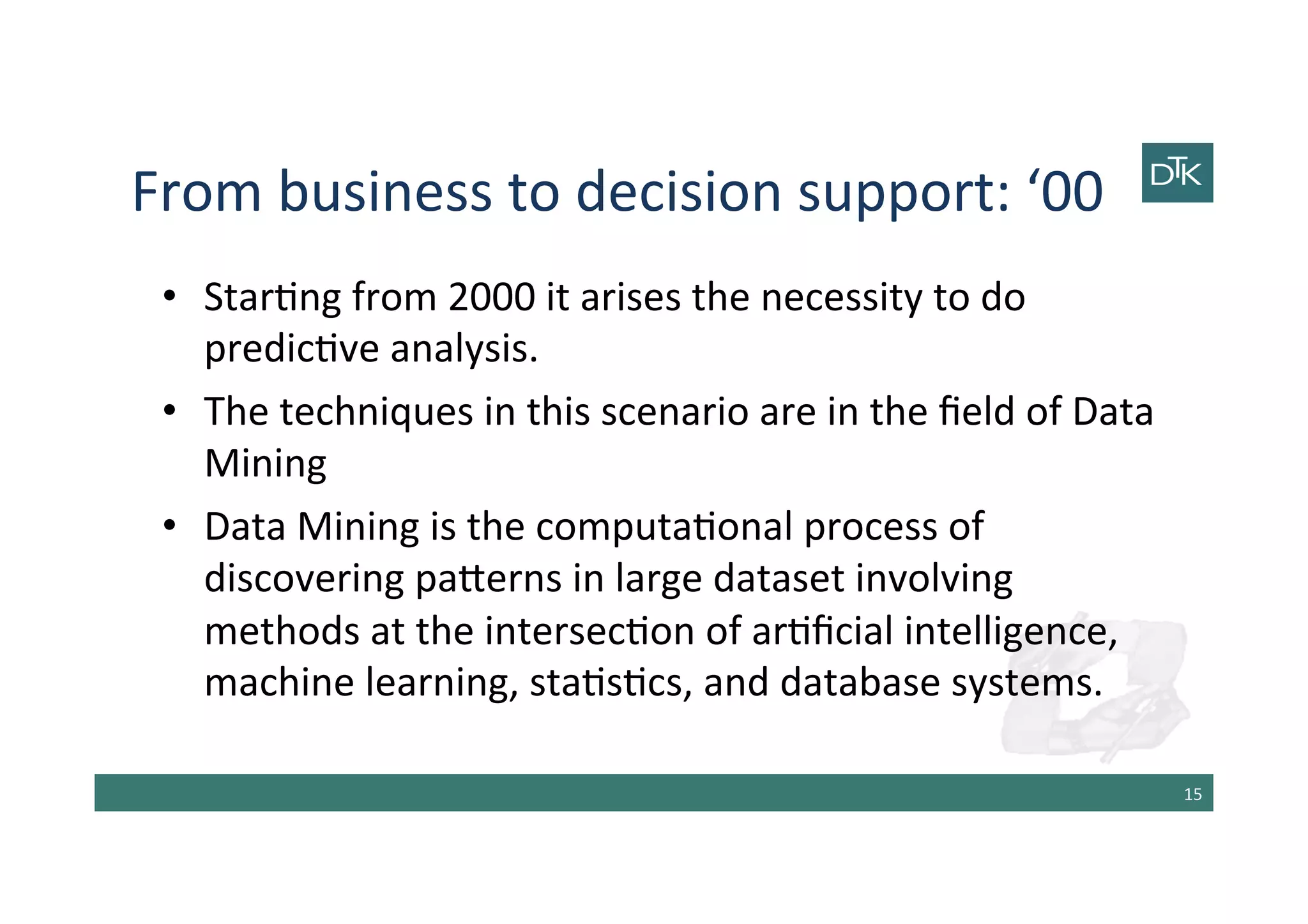 From	
  business	
  to	
  decision	
  support:	
  ‘00	
  
•  Star-ng	
  from	
  2000	
  it	
  arises	
  the	
  necessity	
  to	
  do	
  
predic-ve	
  analysis.	
  
•  The	
  techniques	
  in	
  this	
  scenario	
  are	
  in	
  the	
  ﬁeld	
  of	
  Data	
  
Mining	
  
•  Data	
  Mining	
  is	
  the	
  computa-onal	
  process	
  of	
  
discovering	
  pa[erns	
  in	
  large	
  dataset	
  involving	
  
methods	
  at	
  the	
  intersec-on	
  of	
  ar-ﬁcial	
  intelligence,	
  
machine	
  learning,	
  sta-s-cs,	
  and	
  database	
  systems.	
  
15	
  
 