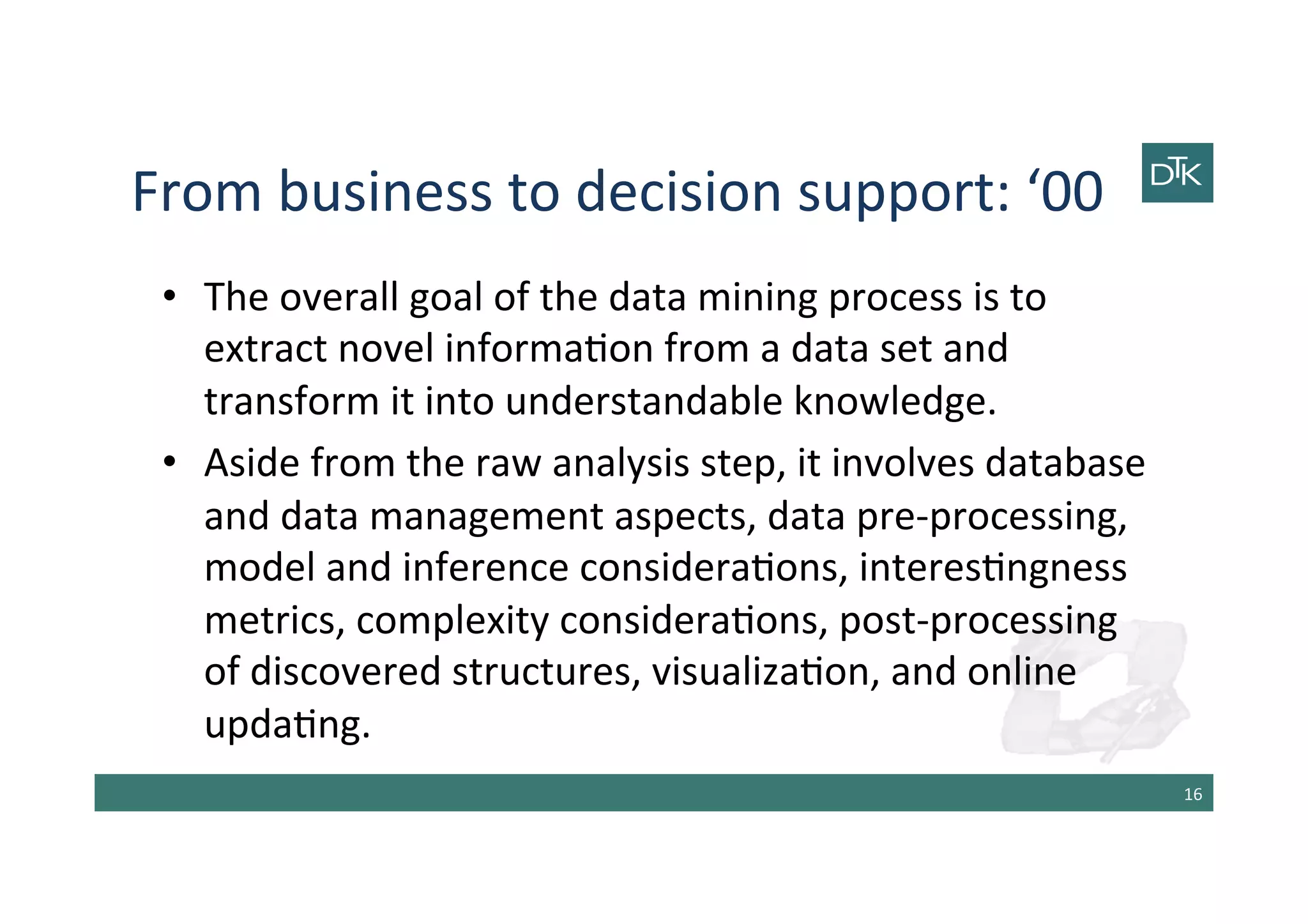 From	
  business	
  to	
  decision	
  support:	
  ‘00	
  
•  The	
  overall	
  goal	
  of	
  the	
  data	
  mining	
  process	
  is	
  to	
  
extract	
  novel	
  informa-on	
  from	
  a	
  data	
  set	
  and	
  
transform	
  it	
  into	
  understandable	
  knowledge.	
  
•  Aside	
  from	
  the	
  raw	
  analysis	
  step,	
  it	
  involves	
  database	
  
and	
  data	
  management	
  aspects,	
  data	
  pre-­‐processing,	
  
model	
  and	
  inference	
  considera-ons,	
  interes-ngness	
  
metrics,	
  complexity	
  considera-ons,	
  post-­‐processing	
  
of	
  discovered	
  structures,	
  visualiza-on,	
  and	
  online	
  
upda-ng.	
  
16	
  
 