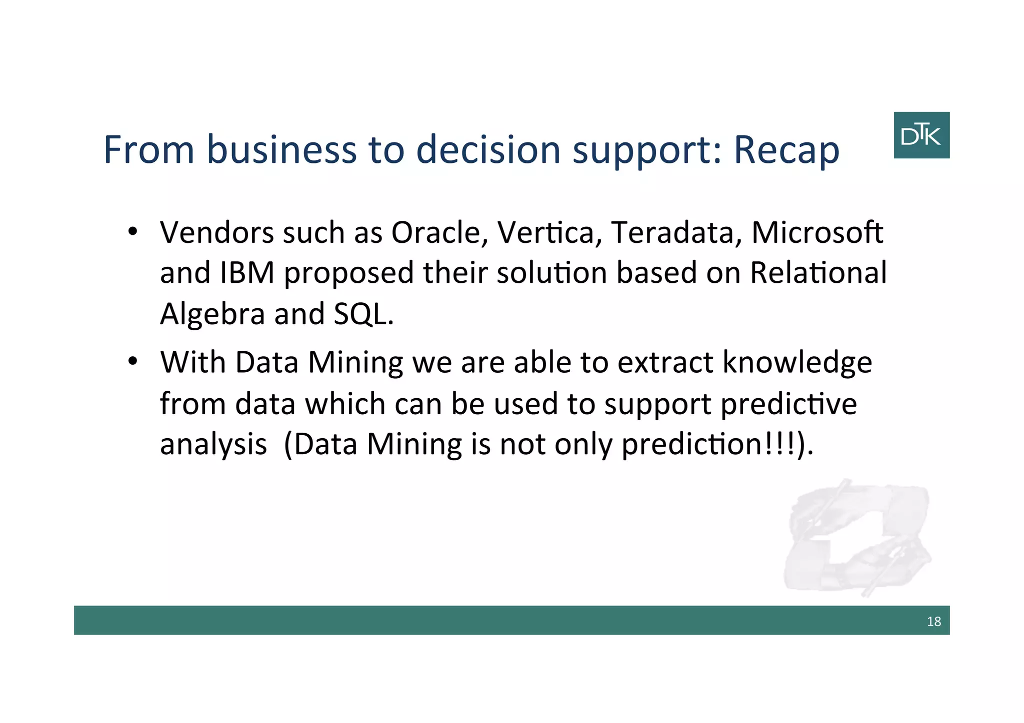 From	
  business	
  to	
  decision	
  support:	
  Recap	
  
•  Vendors	
  such	
  as	
  Oracle,	
  Ver-ca,	
  Teradata,	
  Microsob	
  
and	
  IBM	
  proposed	
  their	
  solu-on	
  based	
  on	
  Rela-onal	
  
Algebra	
  and	
  SQL.	
  
•  With	
  Data	
  Mining	
  we	
  are	
  able	
  to	
  extract	
  knowledge	
  
from	
  data	
  which	
  can	
  be	
  used	
  to	
  support	
  predic-ve	
  
analysis	
  	
  (Data	
  Mining	
  is	
  not	
  only	
  predic-on!!!).	
  
18	
  
 