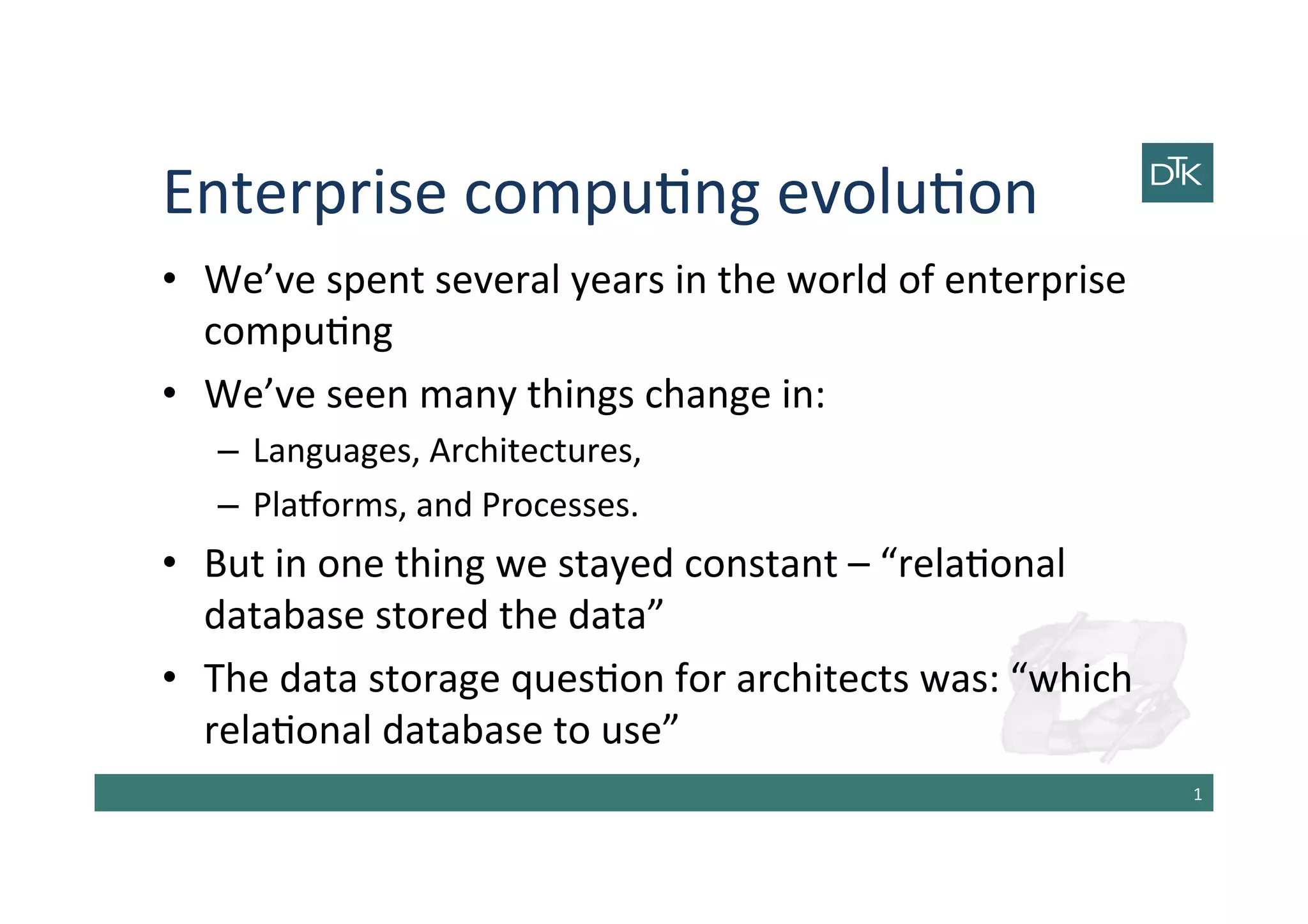 Enterprise	
  compu-ng	
  evolu-on	
  
•  We’ve	
  spent	
  several	
  years	
  in	
  the	
  world	
  of	
  enterprise	
  
compu-ng	
  
•  We’ve	
  seen	
  many	
  things	
  change	
  in:	
  
–  Languages,	
  Architectures,	
  
–  PlaAorms,	
  and	
  Processes.	
  
•  But	
  in	
  one	
  thing	
  we	
  stayed	
  constant	
  –	
  “rela-onal	
  
database	
  stored	
  the	
  data”	
  
•  The	
  data	
  storage	
  ques-on	
  for	
  architects	
  was:	
  “which	
  
rela-onal	
  database	
  to	
  use”	
  
1	
  
 