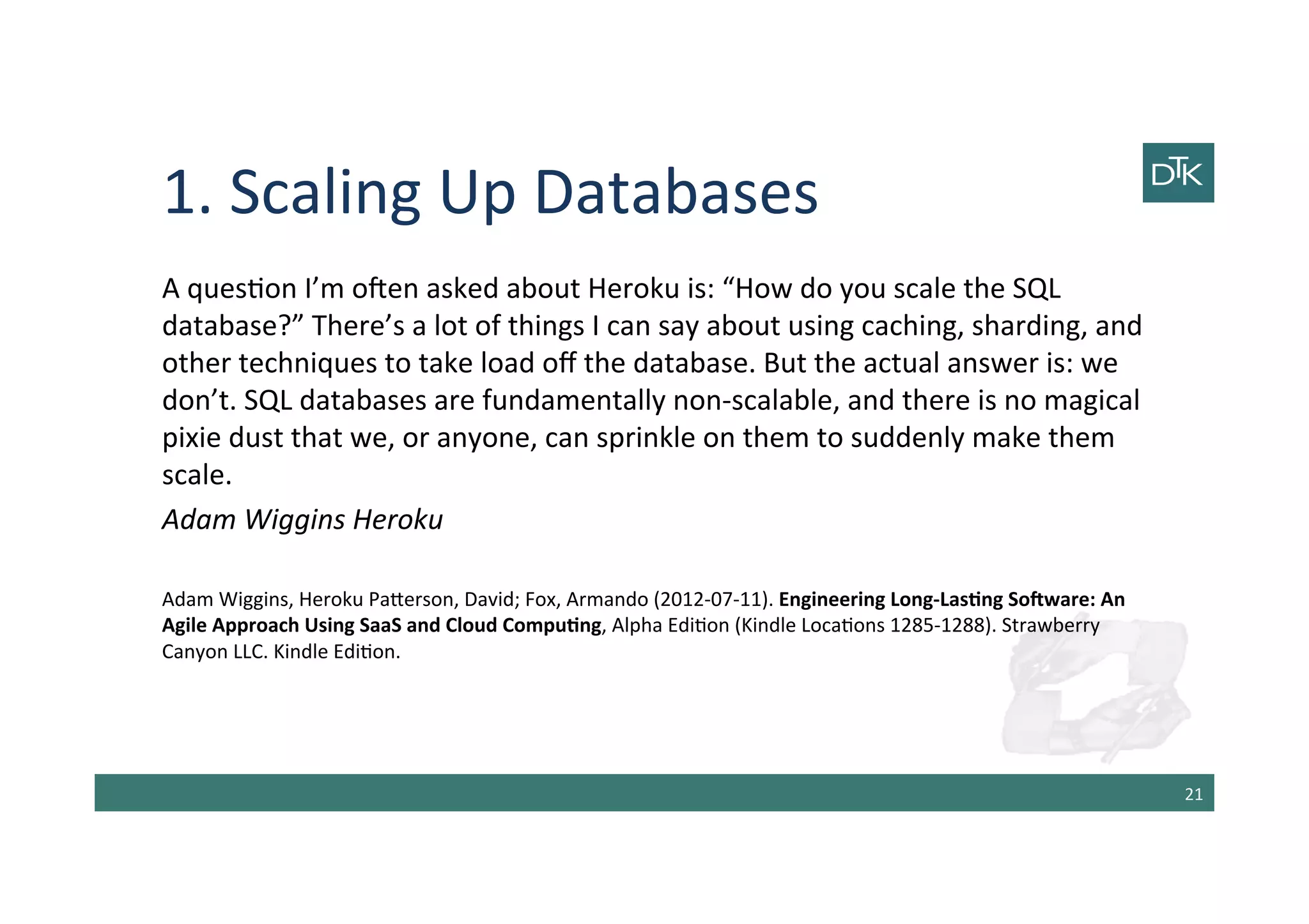 1.	
  Scaling	
  Up	
  Databases	
  
A	
  ques-on	
  I’m	
  oben	
  asked	
  about	
  Heroku	
  is:	
  “How	
  do	
  you	
  scale	
  the	
  SQL	
  
database?”	
  There’s	
  a	
  lot	
  of	
  things	
  I	
  can	
  say	
  about	
  using	
  caching,	
  sharding,	
  and	
  
other	
  techniques	
  to	
  take	
  load	
  oﬀ	
  the	
  database.	
  But	
  the	
  actual	
  answer	
  is:	
  we	
  
don’t.	
  SQL	
  databases	
  are	
  fundamentally	
  non-­‐scalable,	
  and	
  there	
  is	
  no	
  magical	
  
pixie	
  dust	
  that	
  we,	
  or	
  anyone,	
  can	
  sprinkle	
  on	
  them	
  to	
  suddenly	
  make	
  them	
  
scale.	
  	
  
Adam	
  Wiggins	
  Heroku	
  
	
  
Adam	
  Wiggins,	
  Heroku	
  Pa[erson,	
  David;	
  Fox,	
  Armando	
  (2012-­‐07-­‐11).	
  Engineering	
  Long-­‐LasGng	
  SoHware:	
  An	
  
Agile	
  Approach	
  Using	
  SaaS	
  and	
  Cloud	
  CompuGng,	
  Alpha	
  Edi-on	
  (Kindle	
  Loca-ons	
  1285-­‐1288).	
  Strawberry	
  
Canyon	
  LLC.	
  Kindle	
  Edi-on.	
  	
  
	
  
21	
  
 
