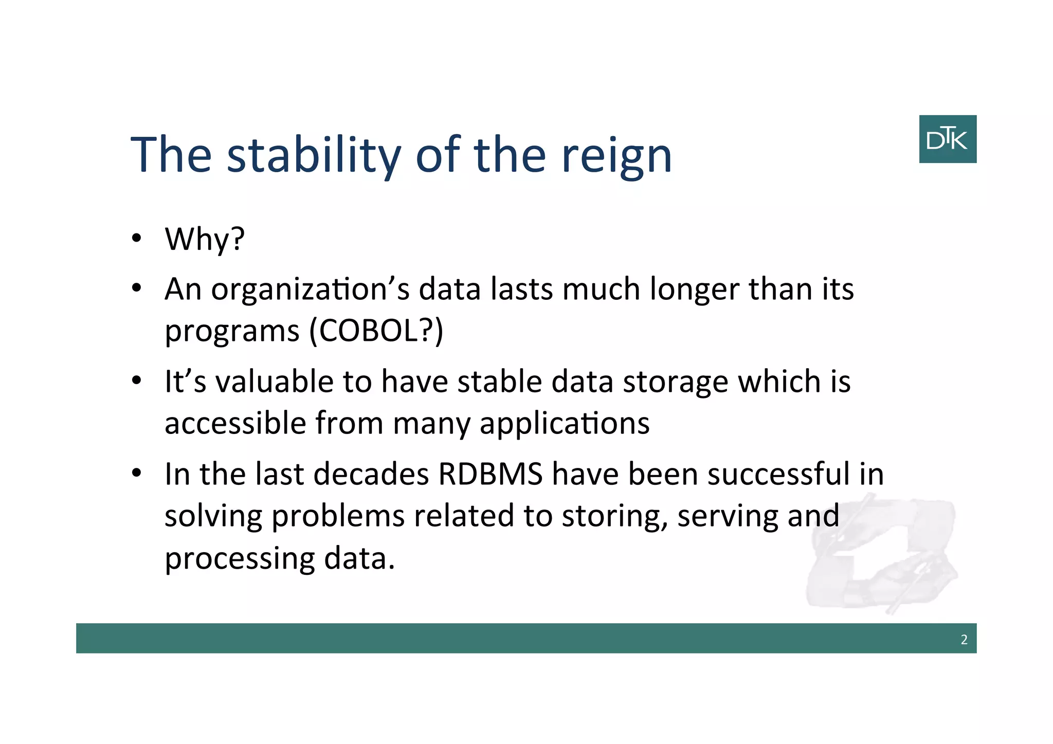 The	
  stability	
  of	
  the	
  reign	
  
•  Why?	
  
•  An	
  organiza-on’s	
  data	
  lasts	
  much	
  longer	
  than	
  its	
  
programs	
  (COBOL?)	
  
•  It’s	
  valuable	
  to	
  have	
  stable	
  data	
  storage	
  which	
  is	
  
accessible	
  from	
  many	
  applica-ons	
  
•  In	
  the	
  last	
  decades	
  RDBMS	
  have	
  been	
  successful	
  in	
  
solving	
  problems	
  related	
  to	
  storing,	
  serving	
  and	
  
processing	
  data.	
  
2	
  
 