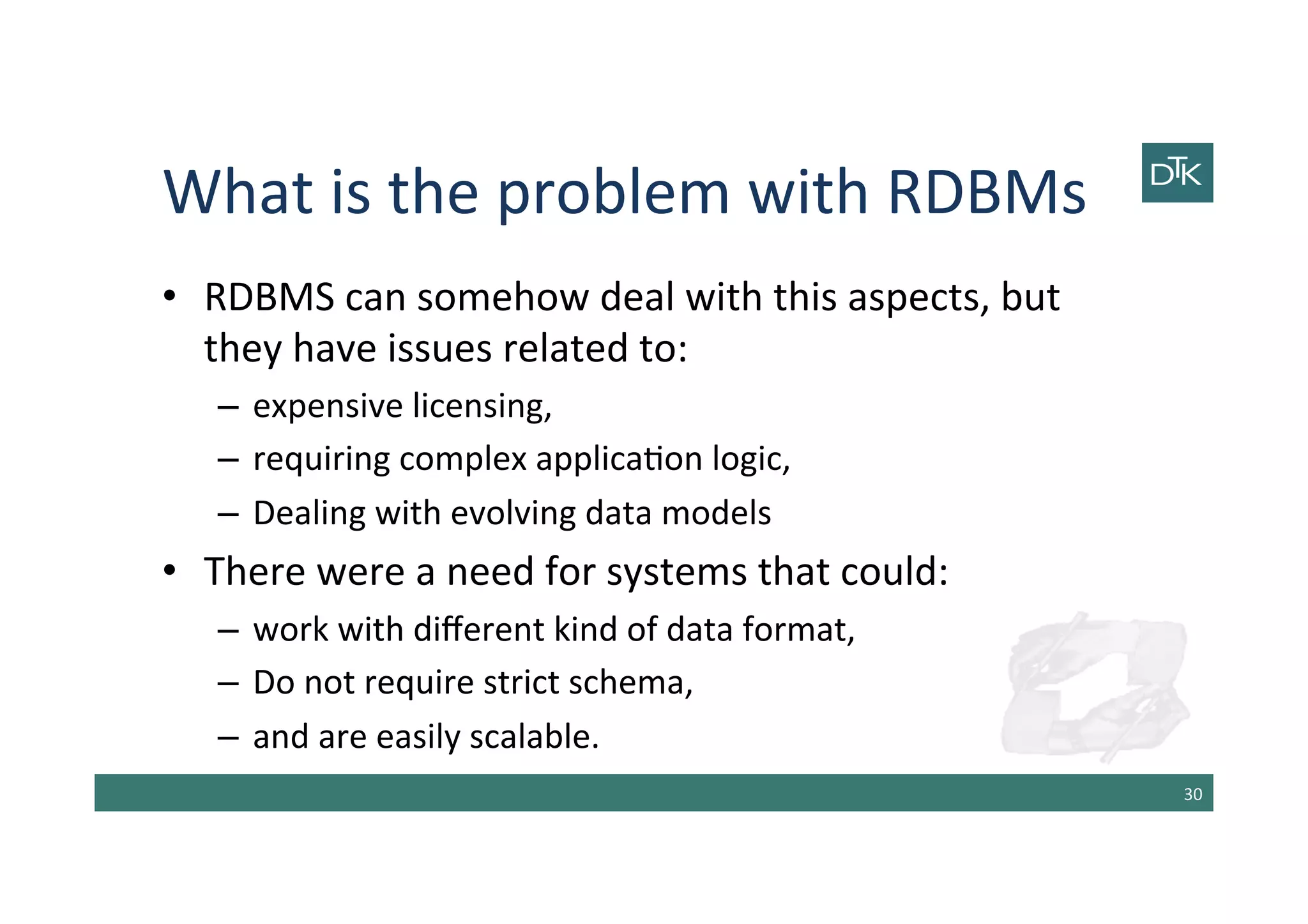 What	
  is	
  the	
  problem	
  with	
  RDBMs	
  
•  RDBMS	
  can	
  somehow	
  deal	
  with	
  this	
  aspects,	
  but	
  
they	
  have	
  issues	
  related	
  to:	
  	
  
–  expensive	
  licensing,	
  
–  requiring	
  complex	
  applica-on	
  logic,	
  
–  Dealing	
  with	
  evolving	
  data	
  models	
  
•  There	
  were	
  a	
  need	
  for	
  systems	
  that	
  could:	
  
–  work	
  with	
  diﬀerent	
  kind	
  of	
  data	
  format,	
  
–  Do	
  not	
  require	
  strict	
  schema,	
  
–  and	
  are	
  easily	
  scalable.	
  
30	
  
 