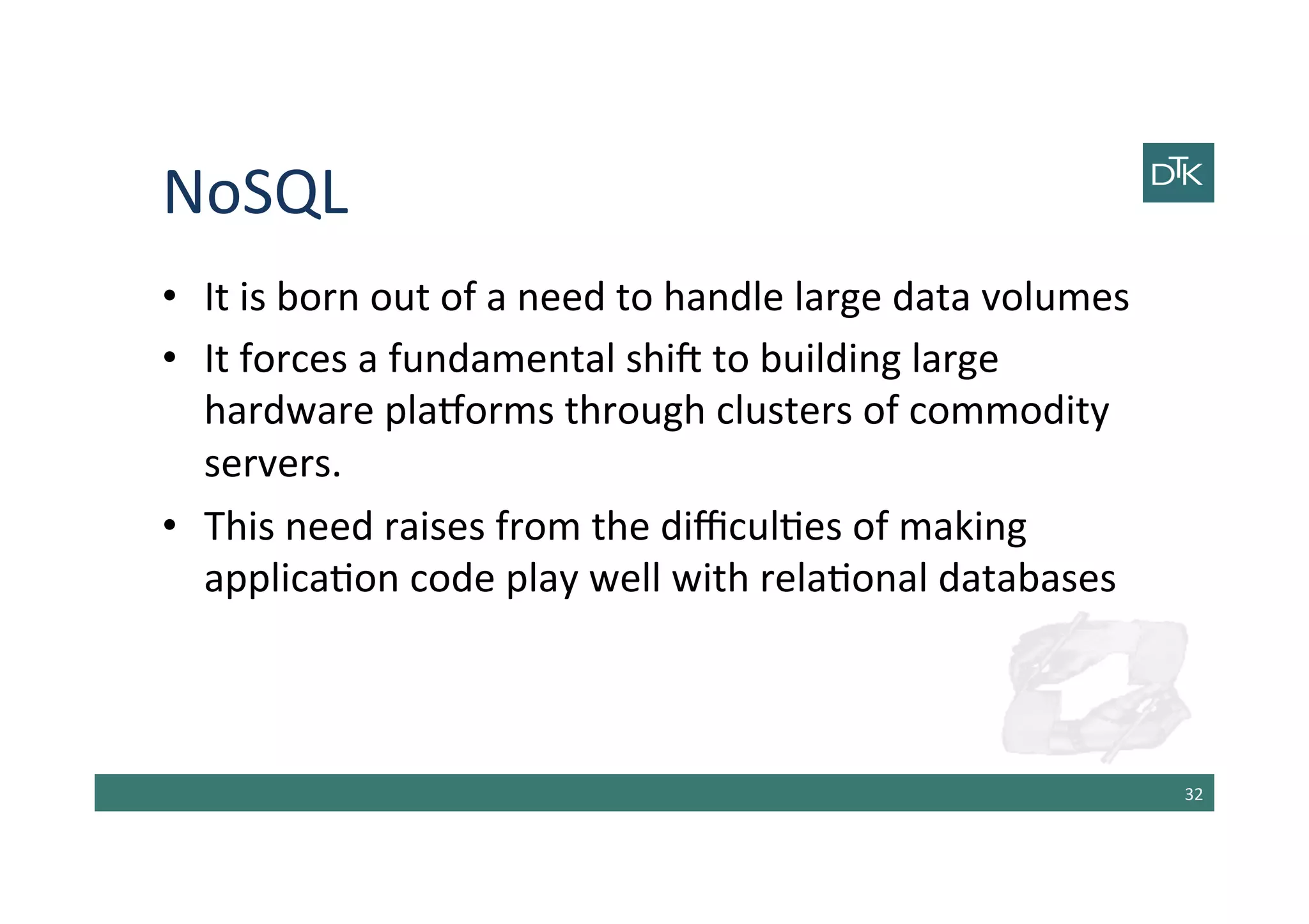 NoSQL	
  
•  It	
  is	
  born	
  out	
  of	
  a	
  need	
  to	
  handle	
  large	
  data	
  volumes	
  
•  It	
  forces	
  a	
  fundamental	
  shib	
  to	
  building	
  large	
  
hardware	
  plaAorms	
  through	
  clusters	
  of	
  commodity	
  
servers.	
  
•  This	
  need	
  raises	
  from	
  the	
  diﬃcul-es	
  of	
  making	
  
applica-on	
  code	
  play	
  well	
  with	
  rela-onal	
  databases	
  
32	
  
 