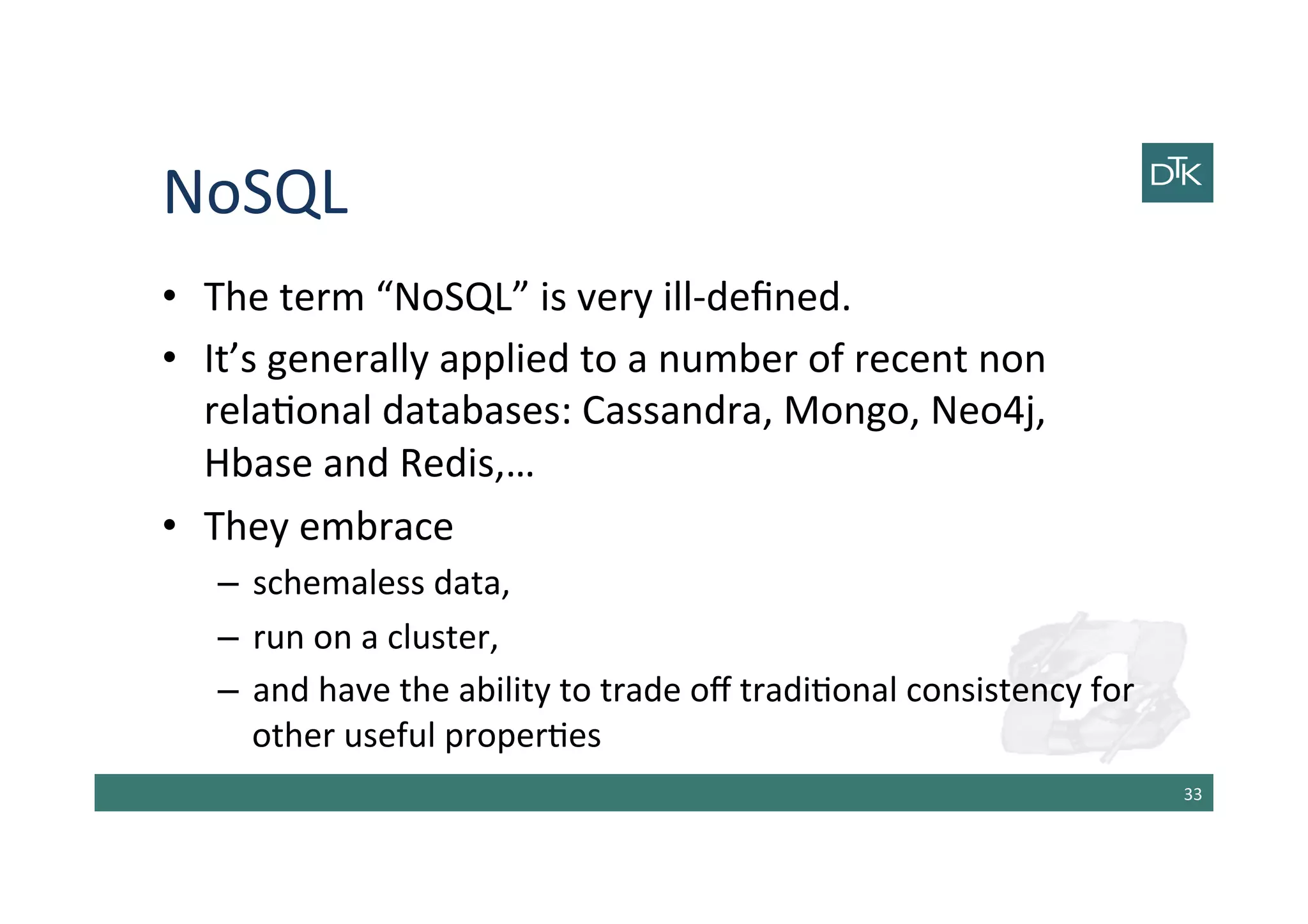 NoSQL	
  
•  The	
  term	
  “NoSQL”	
  is	
  very	
  ill-­‐deﬁned.	
  	
  
•  It’s	
  generally	
  applied	
  to	
  a	
  number	
  of	
  recent	
  non	
  
rela-onal	
  databases:	
  Cassandra,	
  Mongo,	
  Neo4j,	
  
Hbase	
  and	
  Redis,…	
  
•  They	
  embrace	
  	
  
–  schemaless	
  data,	
  	
  
–  run	
  on	
  a	
  cluster,	
  	
  
–  and	
  have	
  the	
  ability	
  to	
  trade	
  oﬀ	
  tradi-onal	
  consistency	
  for	
  
other	
  useful	
  proper-es	
  
33	
  
 