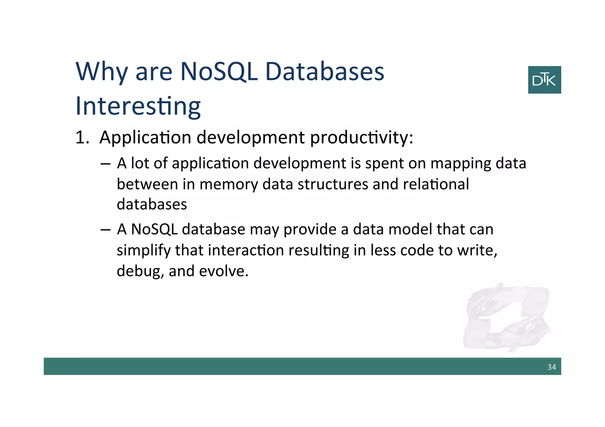 Why	
  are	
  NoSQL	
  Databases	
  
Interes-ng	
  
1.	
  	
  Applica-on	
  development	
  produc-vity:	
  
–  A	
  lot	
  of	
  applica-on	
  development	
  is	
  spent	
  on	
  mapping	
  data	
  
between	
  in	
  memory	
  data	
  structures	
  and	
  rela-onal	
  
databases	
  
–  A	
  NoSQL	
  database	
  may	
  provide	
  a	
  data	
  model	
  that	
  can	
  
simplify	
  that	
  interac-on	
  resul-ng	
  in	
  less	
  code	
  to	
  write,	
  
debug,	
  and	
  evolve.	
  
34	
  
 