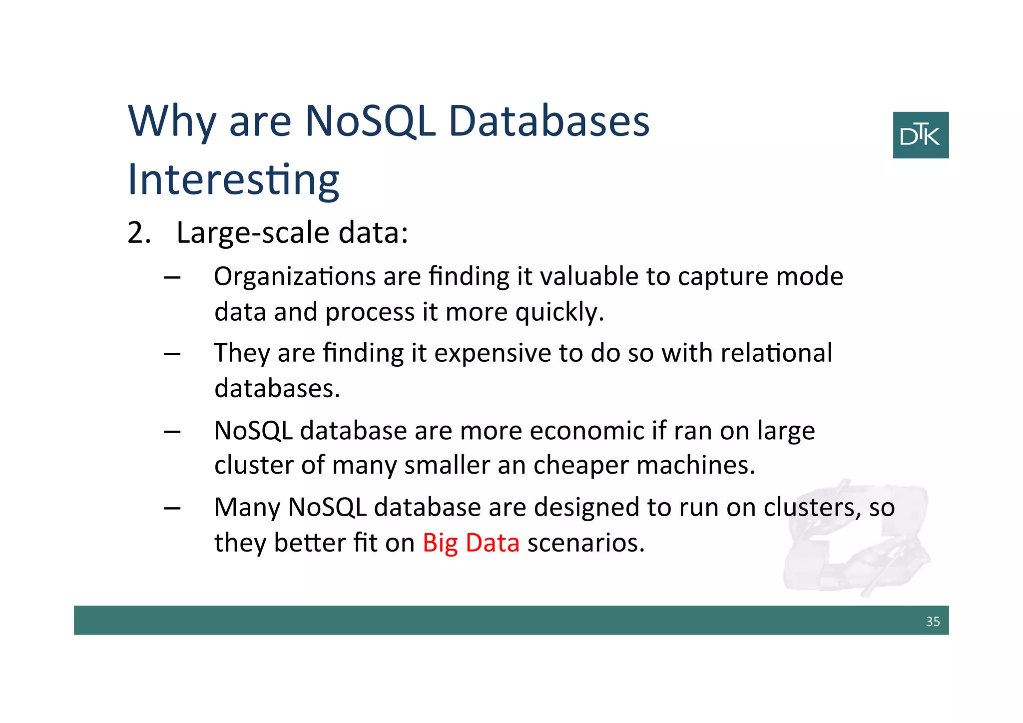 Why	
  are	
  NoSQL	
  Databases	
  
Interes-ng	
  
2.  Large-­‐scale	
  data:	
  
–  Organiza-ons	
  are	
  ﬁnding	
  it	
  valuable	
  to	
  capture	
  mode	
  
data	
  and	
  process	
  it	
  more	
  quickly.	
  
–  They	
  are	
  ﬁnding	
  it	
  expensive	
  to	
  do	
  so	
  with	
  rela-onal	
  
databases.	
  
–  NoSQL	
  database	
  are	
  more	
  economic	
  if	
  ran	
  on	
  large	
  
cluster	
  of	
  many	
  smaller	
  an	
  cheaper	
  machines.	
  
–  Many	
  NoSQL	
  database	
  are	
  designed	
  to	
  run	
  on	
  clusters,	
  so	
  
they	
  be[er	
  ﬁt	
  on	
  Big	
  Data	
  scenarios.	
  
35	
  
 