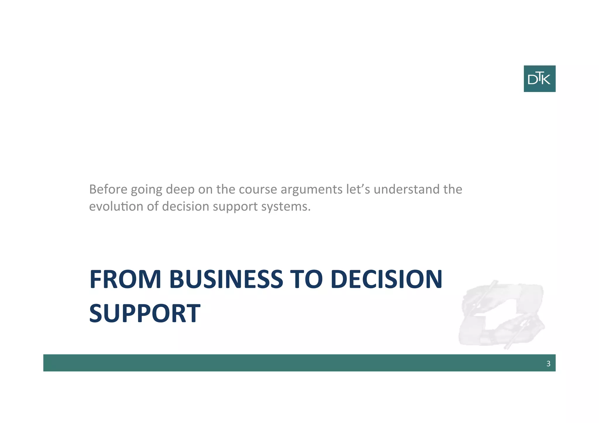 FROM	
  BUSINESS	
  TO	
  DECISION	
  
SUPPORT	
  
Before	
  going	
  deep	
  on	
  the	
  course	
  arguments	
  let’s	
  understand	
  the	
  
evolu-on	
  of	
  decision	
  support	
  systems.	
  
	
  
	
  
3	
  
 