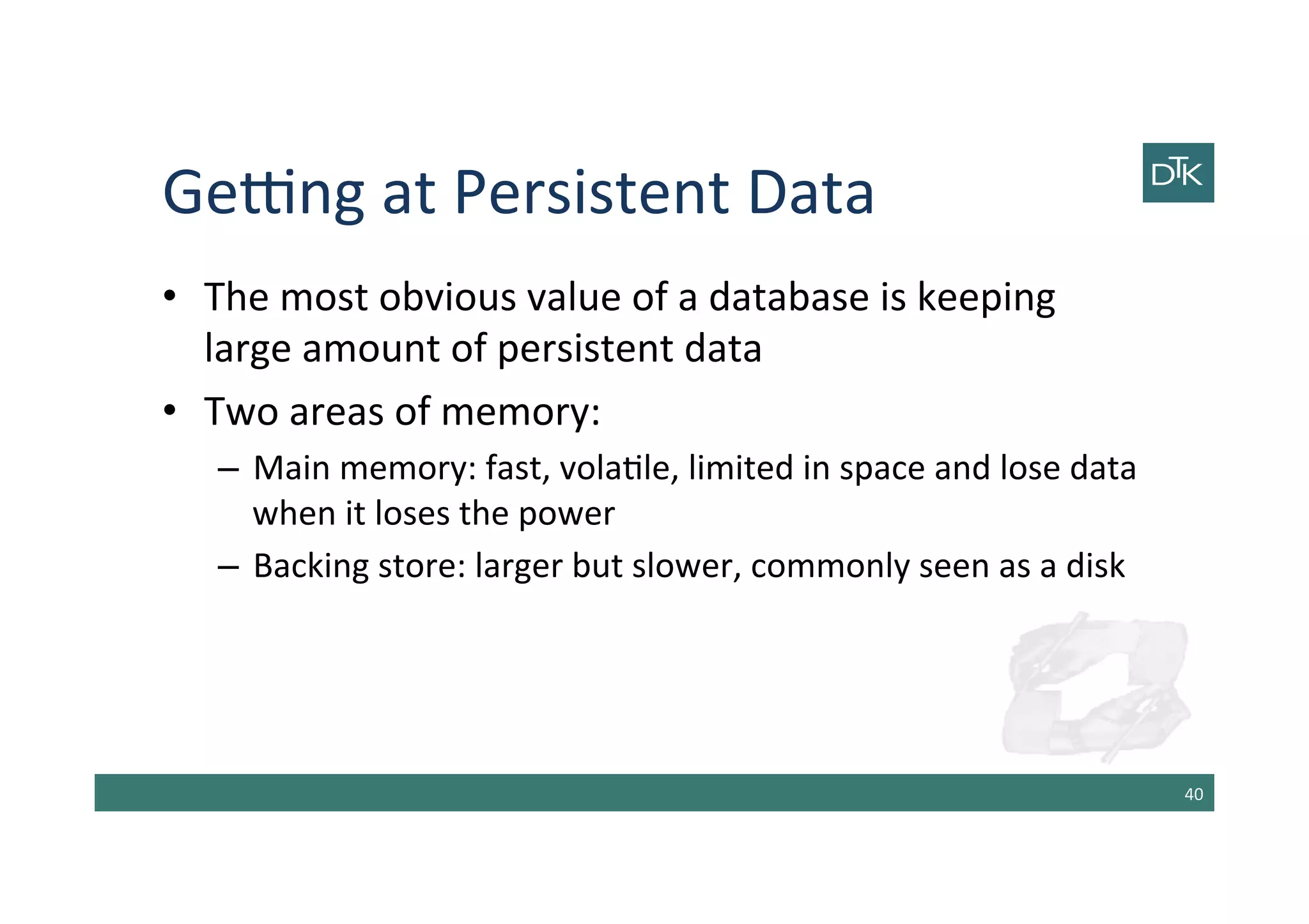 Getng	
  at	
  Persistent	
  Data	
  
•  The	
  most	
  obvious	
  value	
  of	
  a	
  database	
  is	
  keeping	
  
large	
  amount	
  of	
  persistent	
  data	
  
•  Two	
  areas	
  of	
  memory:	
  
–  Main	
  memory:	
  fast,	
  vola-le,	
  limited	
  in	
  space	
  and	
  lose	
  data	
  
when	
  it	
  loses	
  the	
  power	
  
–  Backing	
  store:	
  larger	
  but	
  slower,	
  commonly	
  seen	
  as	
  a	
  disk	
  
40	
  
 