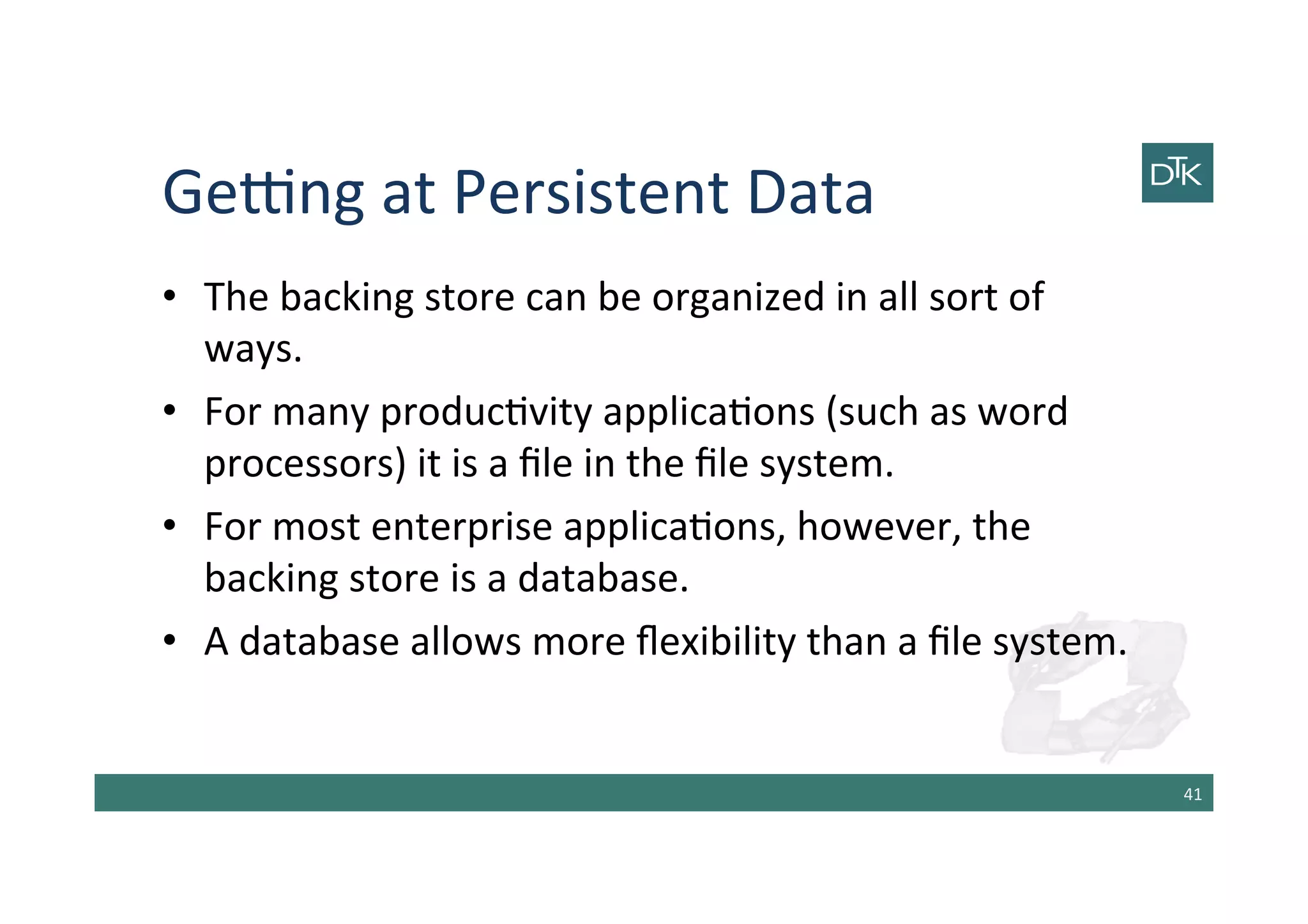 Getng	
  at	
  Persistent	
  Data	
  
•  The	
  backing	
  store	
  can	
  be	
  organized	
  in	
  all	
  sort	
  of	
  
ways.	
  
•  For	
  many	
  produc-vity	
  applica-ons	
  (such	
  as	
  word	
  
processors)	
  it	
  is	
  a	
  ﬁle	
  in	
  the	
  ﬁle	
  system.	
  
•  For	
  most	
  enterprise	
  applica-ons,	
  however,	
  the	
  
backing	
  store	
  is	
  a	
  database.	
  
•  A	
  database	
  allows	
  more	
  ﬂexibility	
  than	
  a	
  ﬁle	
  system.	
  
41	
  
 