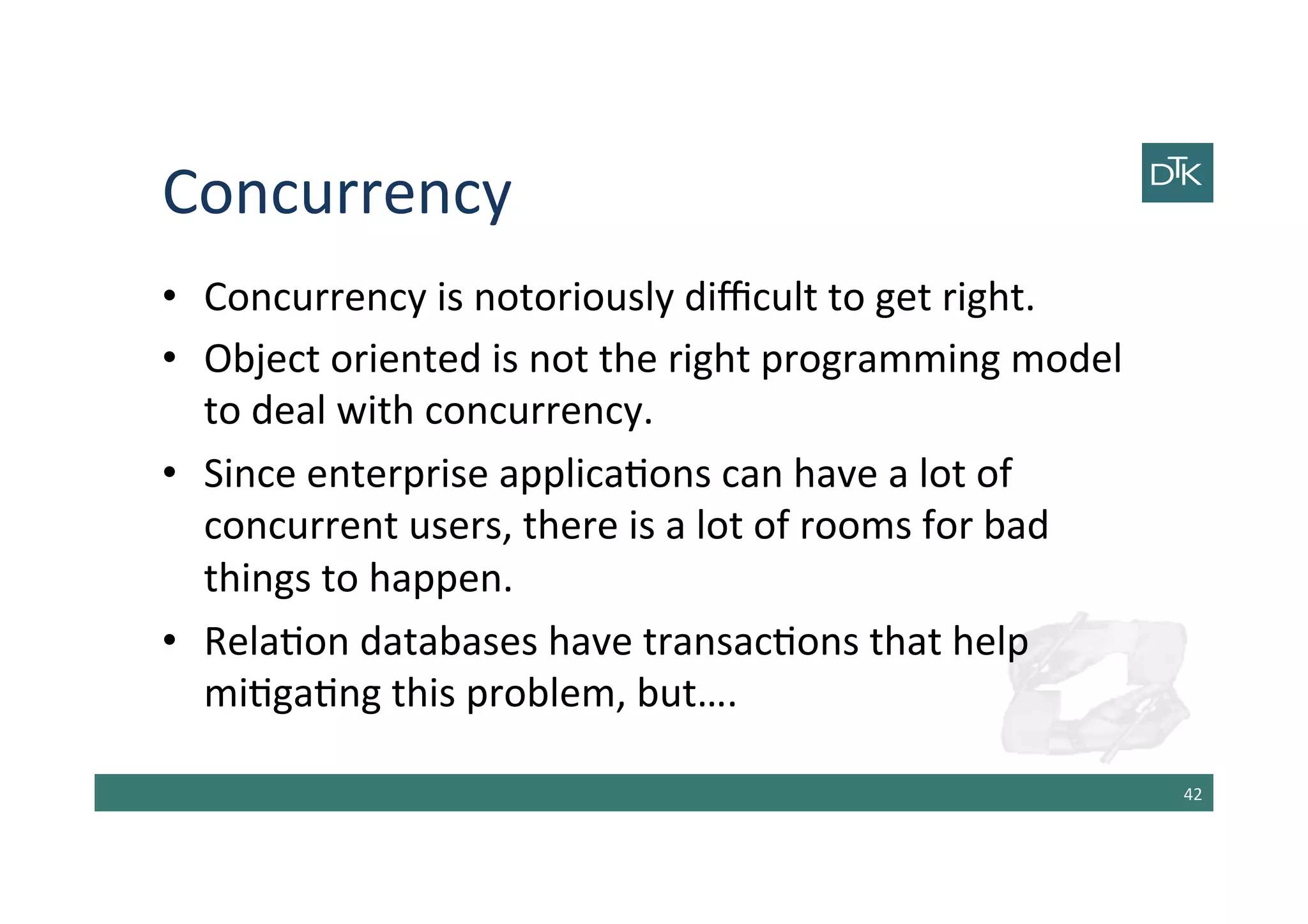 Concurrency	
  
•  Concurrency	
  is	
  notoriously	
  diﬃcult	
  to	
  get	
  right.	
  
•  Object	
  oriented	
  is	
  not	
  the	
  right	
  programming	
  model	
  
to	
  deal	
  with	
  concurrency.	
  
•  Since	
  enterprise	
  applica-ons	
  can	
  have	
  a	
  lot	
  of	
  
concurrent	
  users,	
  there	
  is	
  a	
  lot	
  of	
  rooms	
  for	
  bad	
  
things	
  to	
  happen.	
  
•  Rela-on	
  databases	
  have	
  transac-ons	
  that	
  help	
  
mi-ga-ng	
  this	
  problem,	
  but….	
  
42	
  
 