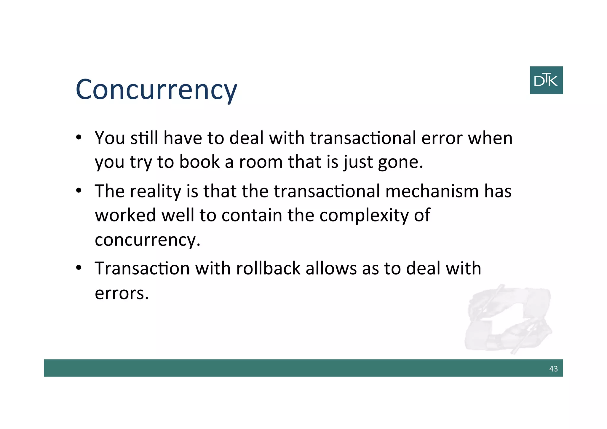 Concurrency	
  
•  You	
  s-ll	
  have	
  to	
  deal	
  with	
  transac-onal	
  error	
  when	
  
you	
  try	
  to	
  book	
  a	
  room	
  that	
  is	
  just	
  gone.	
  
•  The	
  reality	
  is	
  that	
  the	
  transac-onal	
  mechanism	
  has	
  
worked	
  well	
  to	
  contain	
  the	
  complexity	
  of	
  
concurrency.	
  
•  Transac-on	
  with	
  rollback	
  allows	
  as	
  to	
  deal	
  with	
  
errors.	
  
43	
  
 
