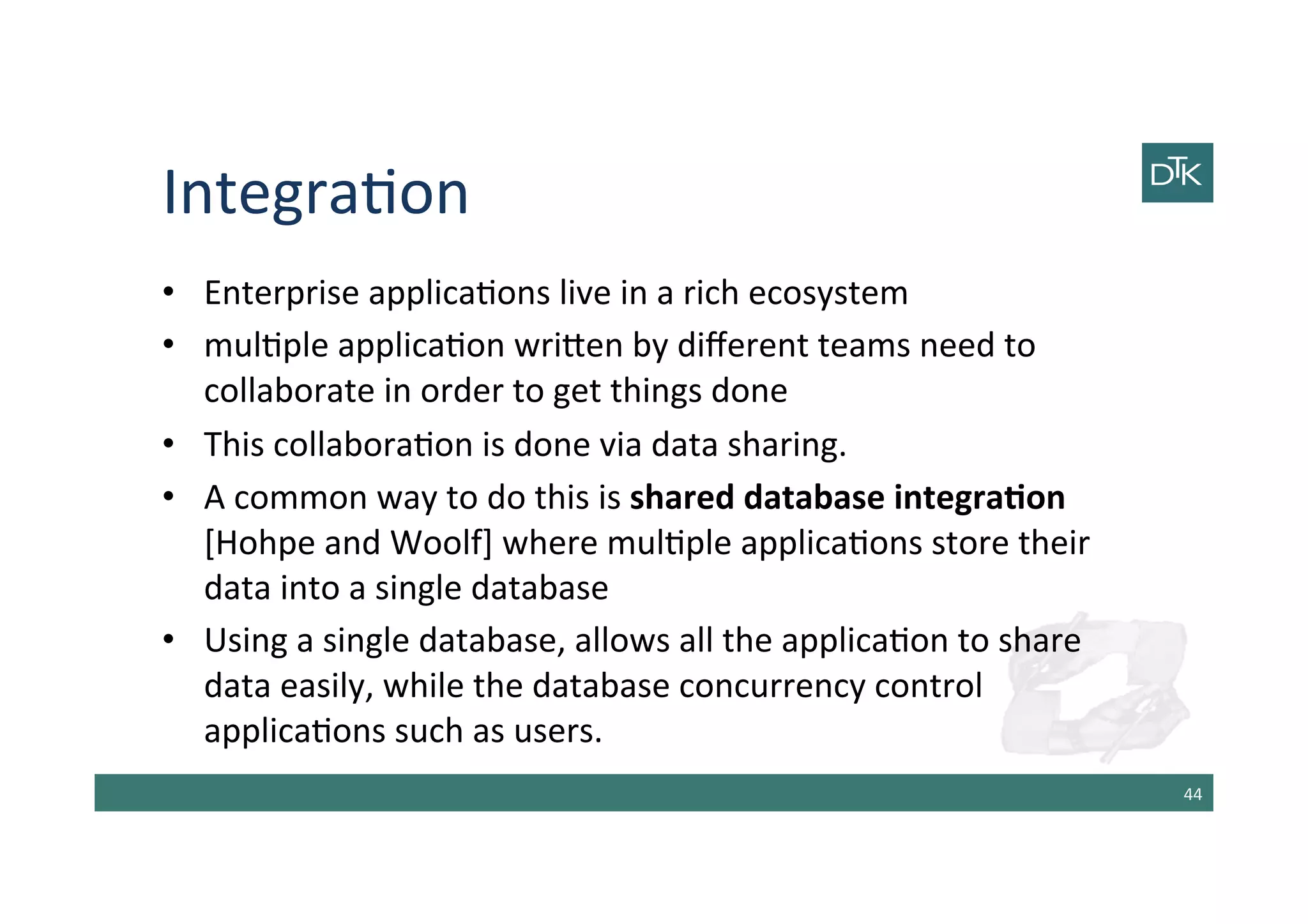 Integra-on	
  
•  Enterprise	
  applica-ons	
  live	
  in	
  a	
  rich	
  ecosystem	
  	
  
•  mul-ple	
  applica-on	
  wri[en	
  by	
  diﬀerent	
  teams	
  need	
  to	
  
collaborate	
  in	
  order	
  to	
  get	
  things	
  done	
  
•  This	
  collabora-on	
  is	
  done	
  via	
  data	
  sharing.	
  
•  A	
  common	
  way	
  to	
  do	
  this	
  is	
  shared	
  database	
  integraGon	
  
[Hohpe	
  and	
  Woolf]	
  where	
  mul-ple	
  applica-ons	
  store	
  their	
  
data	
  into	
  a	
  single	
  database	
  
•  Using	
  a	
  single	
  database,	
  allows	
  all	
  the	
  applica-on	
  to	
  share	
  
data	
  easily,	
  while	
  the	
  database	
  concurrency	
  control	
  
applica-ons	
  such	
  as	
  users.	
  
44	
  
 