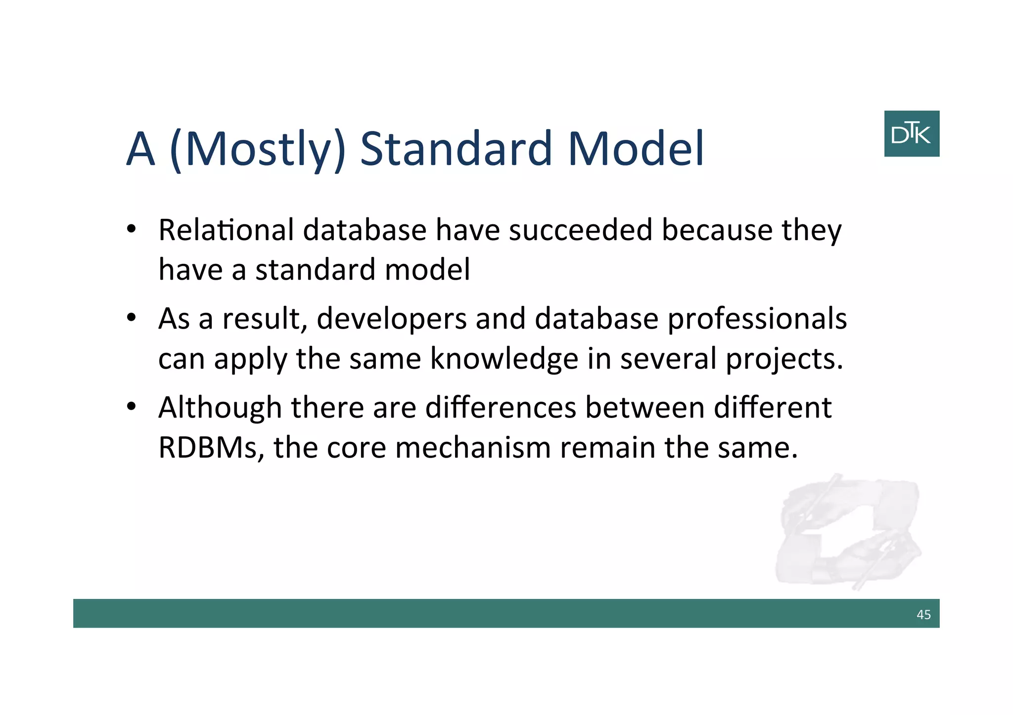 A	
  (Mostly)	
  Standard	
  Model	
  
•  Rela-onal	
  database	
  have	
  succeeded	
  because	
  they	
  
have	
  a	
  standard	
  model	
  
•  As	
  a	
  result,	
  developers	
  and	
  database	
  professionals	
  
can	
  apply	
  the	
  same	
  knowledge	
  in	
  several	
  projects.	
  
•  Although	
  there	
  are	
  diﬀerences	
  between	
  diﬀerent	
  
RDBMs,	
  the	
  core	
  mechanism	
  remain	
  the	
  same.	
  
45	
  
 