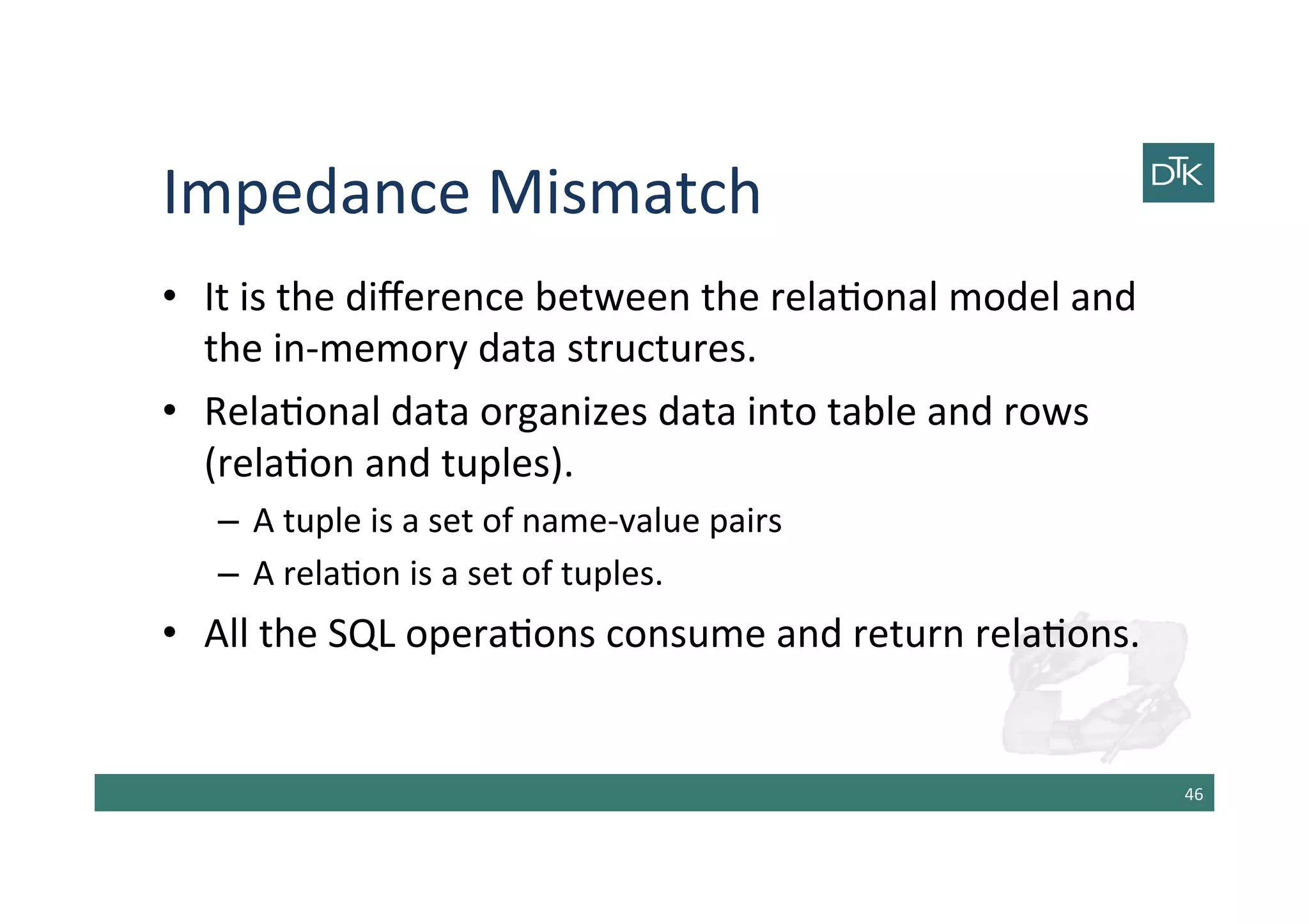 Impedance	
  Mismatch	
  
•  It	
  is	
  the	
  diﬀerence	
  between	
  the	
  rela-onal	
  model	
  and	
  
the	
  in-­‐memory	
  data	
  structures.	
  
•  Rela-onal	
  data	
  organizes	
  data	
  into	
  table	
  and	
  rows	
  
(rela-on	
  and	
  tuples).	
  	
  
–  A	
  tuple	
  is	
  a	
  set	
  of	
  name-­‐value	
  pairs	
  
–  A	
  rela-on	
  is	
  a	
  set	
  of	
  tuples.	
  
•  All	
  the	
  SQL	
  opera-ons	
  consume	
  and	
  return	
  rela-ons.	
  
46	
  
 