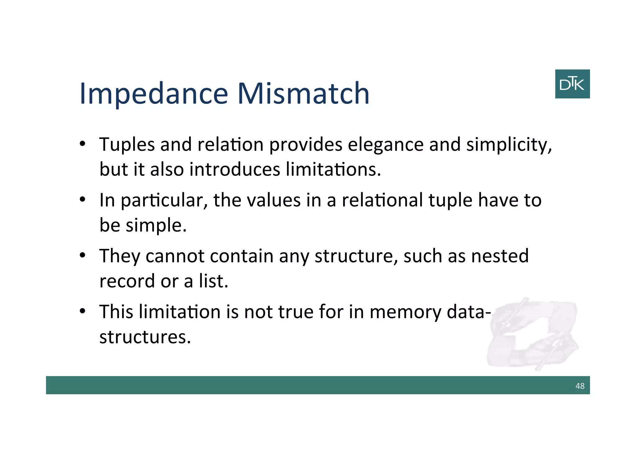Impedance	
  Mismatch	
  
•  Tuples	
  and	
  rela-on	
  provides	
  elegance	
  and	
  simplicity,	
  
but	
  it	
  also	
  introduces	
  limita-ons.	
  
•  In	
  par-cular,	
  the	
  values	
  in	
  a	
  rela-onal	
  tuple	
  have	
  to	
  
be	
  simple.	
  
•  They	
  cannot	
  contain	
  any	
  structure,	
  such	
  as	
  nested	
  
record	
  or	
  a	
  list.	
  
•  This	
  limita-on	
  is	
  not	
  true	
  for	
  in	
  memory	
  data-­‐
structures.	
  
48	
  
 