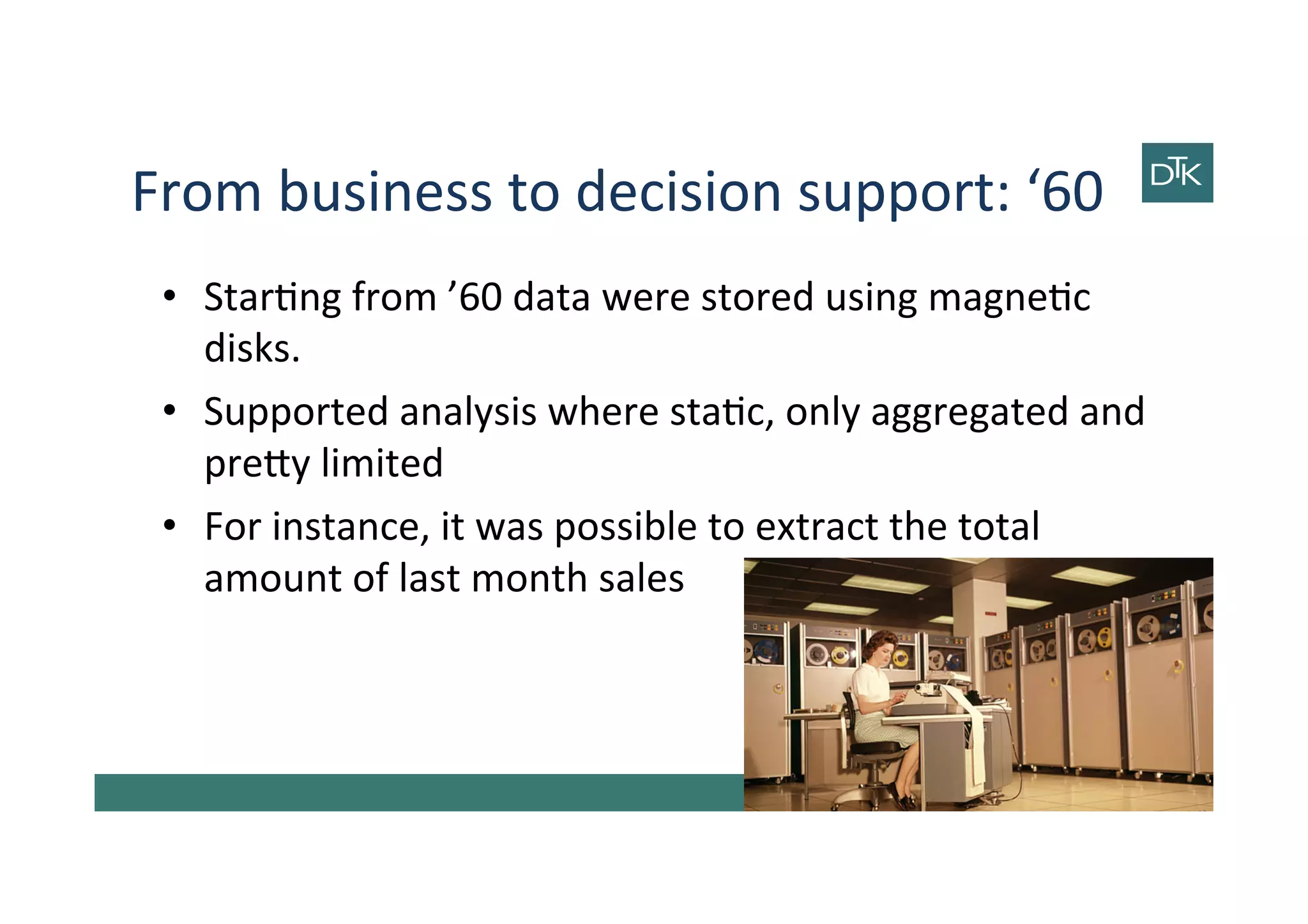 From	
  business	
  to	
  decision	
  support:	
  ‘60	
  
•  Star-ng	
  from	
  ’60	
  data	
  were	
  stored	
  using	
  magne-c	
  
disks.	
  
•  Supported	
  analysis	
  where	
  sta-c,	
  only	
  aggregated	
  and	
  
pre[y	
  limited	
  
•  For	
  instance,	
  it	
  was	
  possible	
  to	
  extract	
  the	
  total	
  
amount	
  of	
  last	
  month	
  sales	
  
4	
  
 