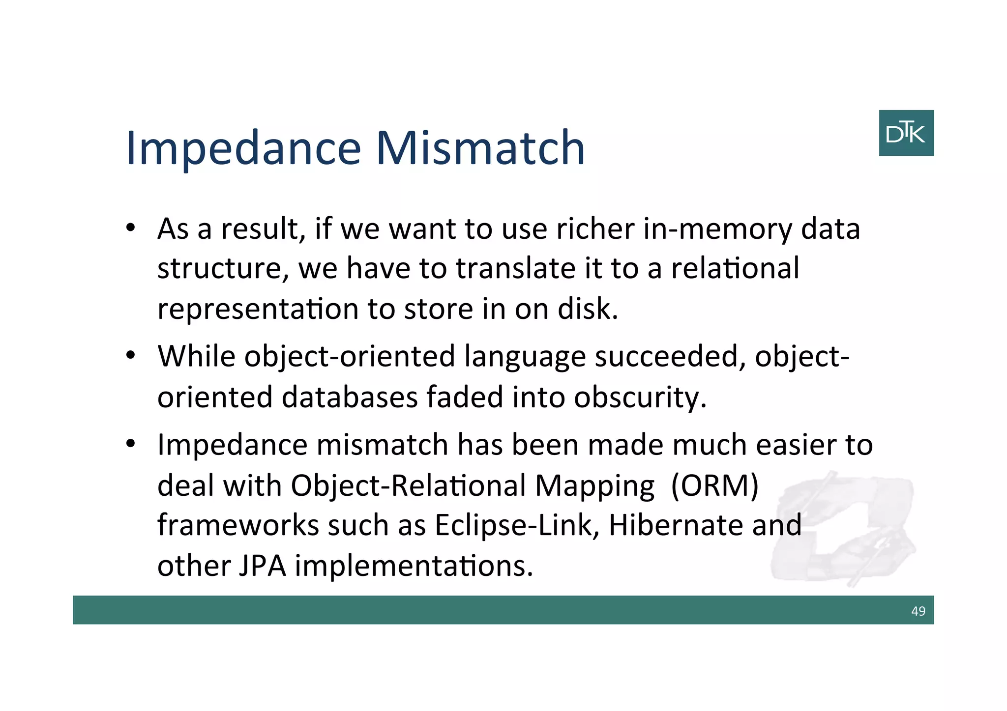 Impedance	
  Mismatch	
  
•  As	
  a	
  result,	
  if	
  we	
  want	
  to	
  use	
  richer	
  in-­‐memory	
  data	
  
structure,	
  we	
  have	
  to	
  translate	
  it	
  to	
  a	
  rela-onal	
  
representa-on	
  to	
  store	
  in	
  on	
  disk.	
  
•  While	
  object-­‐oriented	
  language	
  succeeded,	
  object-­‐
oriented	
  databases	
  faded	
  into	
  obscurity.	
  
•  Impedance	
  mismatch	
  has	
  been	
  made	
  much	
  easier	
  to	
  
deal	
  with	
  Object-­‐Rela-onal	
  Mapping	
  	
  (ORM)	
  
frameworks	
  such	
  as	
  Eclipse-­‐Link,	
  Hibernate	
  and	
  
other	
  JPA	
  implementa-ons.	
  
49	
  
 