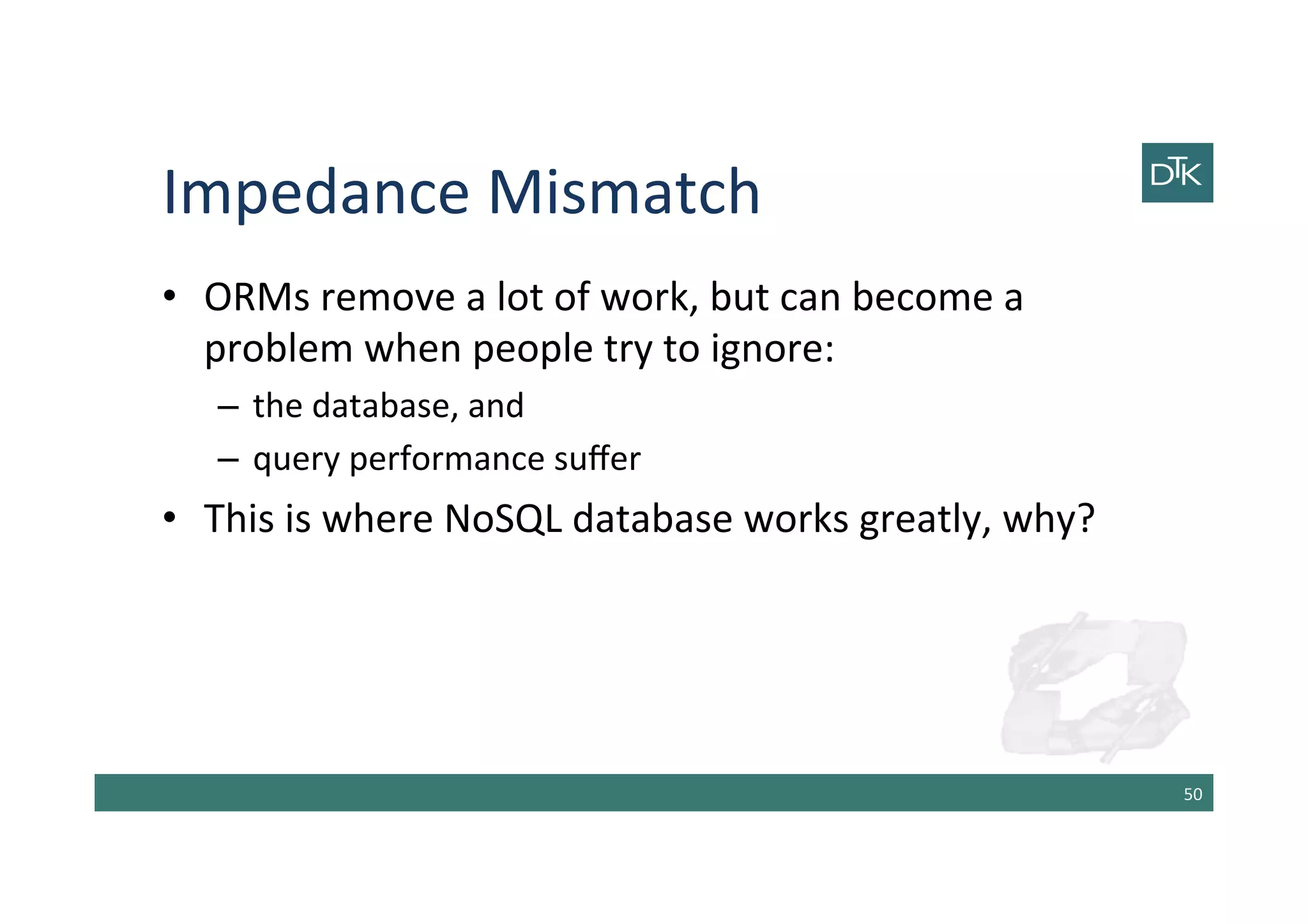 Impedance	
  Mismatch	
  
50	
  
•  ORMs	
  remove	
  a	
  lot	
  of	
  work,	
  but	
  can	
  become	
  a	
  
problem	
  when	
  people	
  try	
  to	
  ignore:	
  
–  the	
  database,	
  and	
  
–  query	
  performance	
  suﬀer	
  
•  This	
  is	
  where	
  NoSQL	
  database	
  works	
  greatly,	
  why?	
  
 