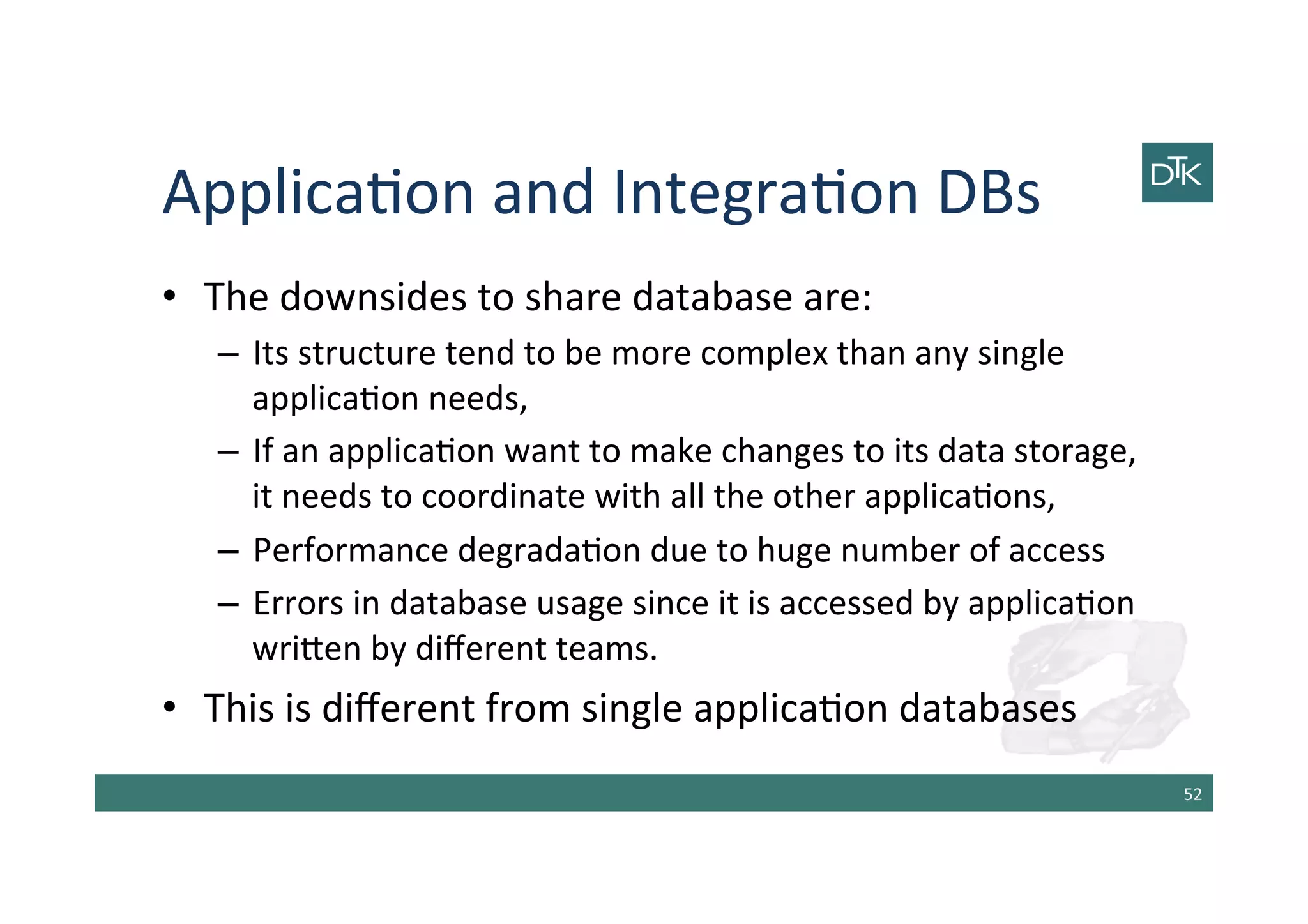 Applica-on	
  and	
  Integra-on	
  DBs	
  
•  The	
  downsides	
  to	
  share	
  database	
  are:	
  
–  Its	
  structure	
  tend	
  to	
  be	
  more	
  complex	
  than	
  any	
  single	
  
applica-on	
  needs,	
  
–  If	
  an	
  applica-on	
  want	
  to	
  make	
  changes	
  to	
  its	
  data	
  storage,	
  
it	
  needs	
  to	
  coordinate	
  with	
  all	
  the	
  other	
  applica-ons,	
  
–  Performance	
  degrada-on	
  due	
  to	
  huge	
  number	
  of	
  access	
  
–  Errors	
  in	
  database	
  usage	
  since	
  it	
  is	
  accessed	
  by	
  applica-on	
  
wri[en	
  by	
  diﬀerent	
  teams.	
  
•  This	
  is	
  diﬀerent	
  from	
  single	
  applica-on	
  databases	
  
52	
  
 
