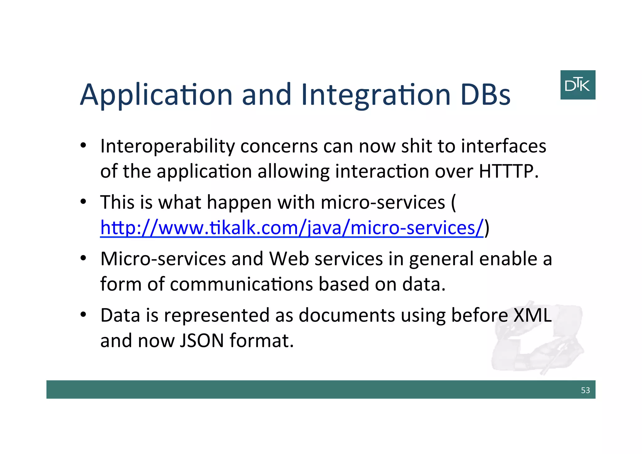 Applica-on	
  and	
  Integra-on	
  DBs	
  
•  Interoperability	
  concerns	
  can	
  now	
  shit	
  to	
  interfaces	
  
of	
  the	
  applica-on	
  allowing	
  interac-on	
  over	
  HTTTP.	
  
•  This	
  is	
  what	
  happen	
  with	
  micro-­‐services	
  (
h[p://www.-kalk.com/java/micro-­‐services/)	
  
•  Micro-­‐services	
  and	
  Web	
  services	
  in	
  general	
  enable	
  a	
  
form	
  of	
  communica-ons	
  based	
  on	
  data.	
  
•  Data	
  is	
  represented	
  as	
  documents	
  using	
  before	
  XML	
  
and	
  now	
  JSON	
  format.	
  
53	
  
 
