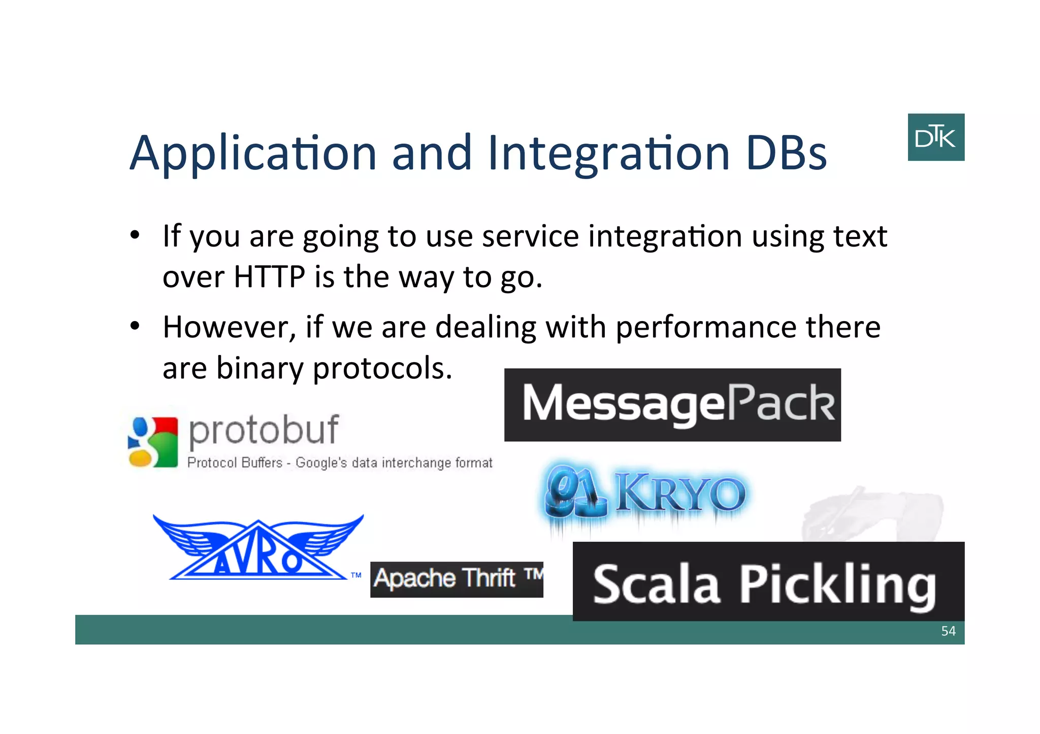 Applica-on	
  and	
  Integra-on	
  DBs	
  
•  If	
  you	
  are	
  going	
  to	
  use	
  service	
  integra-on	
  using	
  text	
  
over	
  HTTP	
  is	
  the	
  way	
  to	
  go.	
  
•  However,	
  if	
  we	
  are	
  dealing	
  with	
  performance	
  there	
  
are	
  binary	
  protocols.	
  
54	
  
 