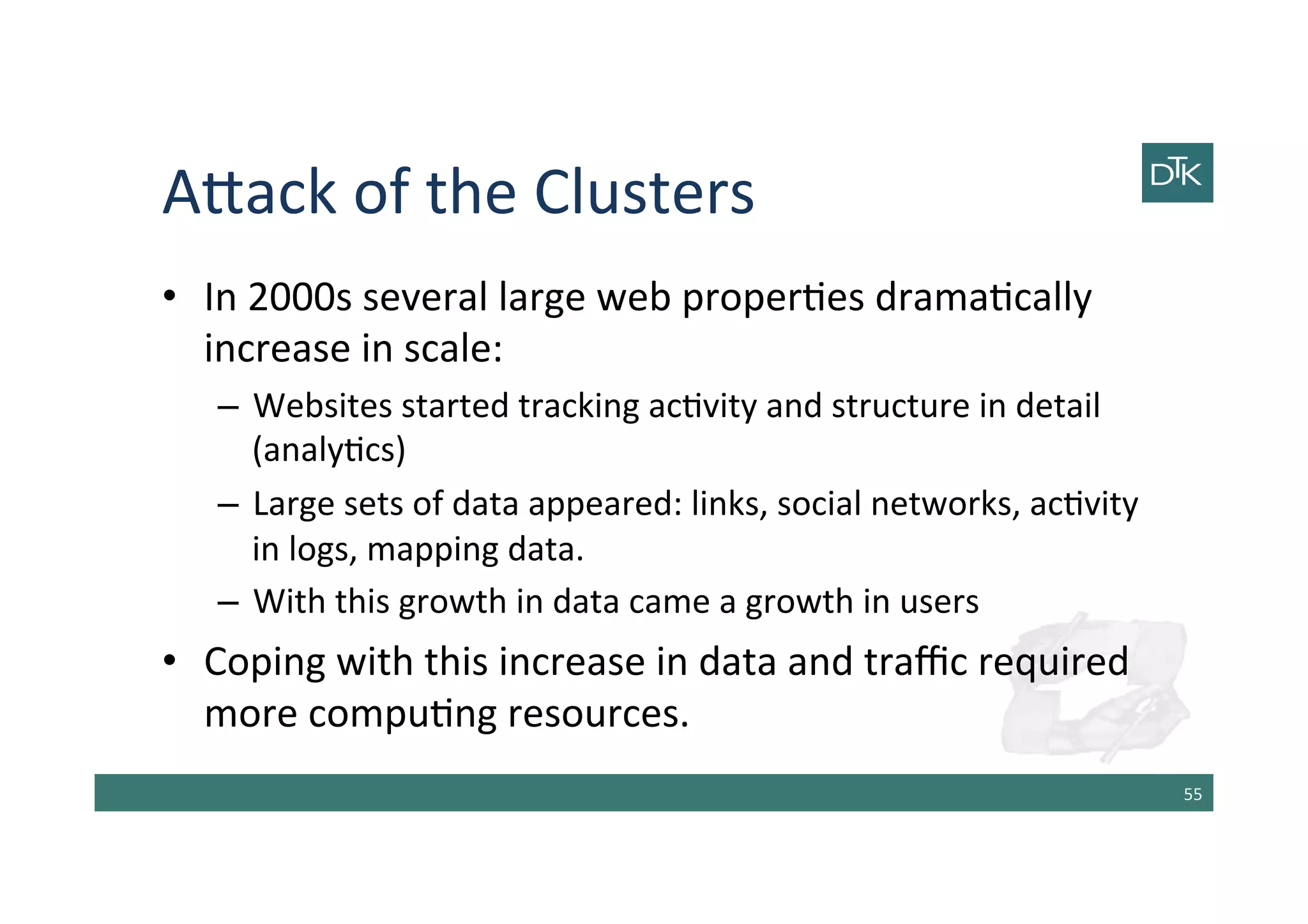 A[ack	
  of	
  the	
  Clusters	
  
•  In	
  2000s	
  several	
  large	
  web	
  proper-es	
  drama-cally	
  
increase	
  in	
  scale:	
  
–  Websites	
  started	
  tracking	
  ac-vity	
  and	
  structure	
  in	
  detail	
  
(analy-cs)	
  
–  Large	
  sets	
  of	
  data	
  appeared:	
  links,	
  social	
  networks,	
  ac-vity	
  
in	
  logs,	
  mapping	
  data.	
  
–  With	
  this	
  growth	
  in	
  data	
  came	
  a	
  growth	
  in	
  users	
  
•  Coping	
  with	
  this	
  increase	
  in	
  data	
  and	
  traﬃc	
  required	
  
more	
  compu-ng	
  resources.	
  
55	
  
 