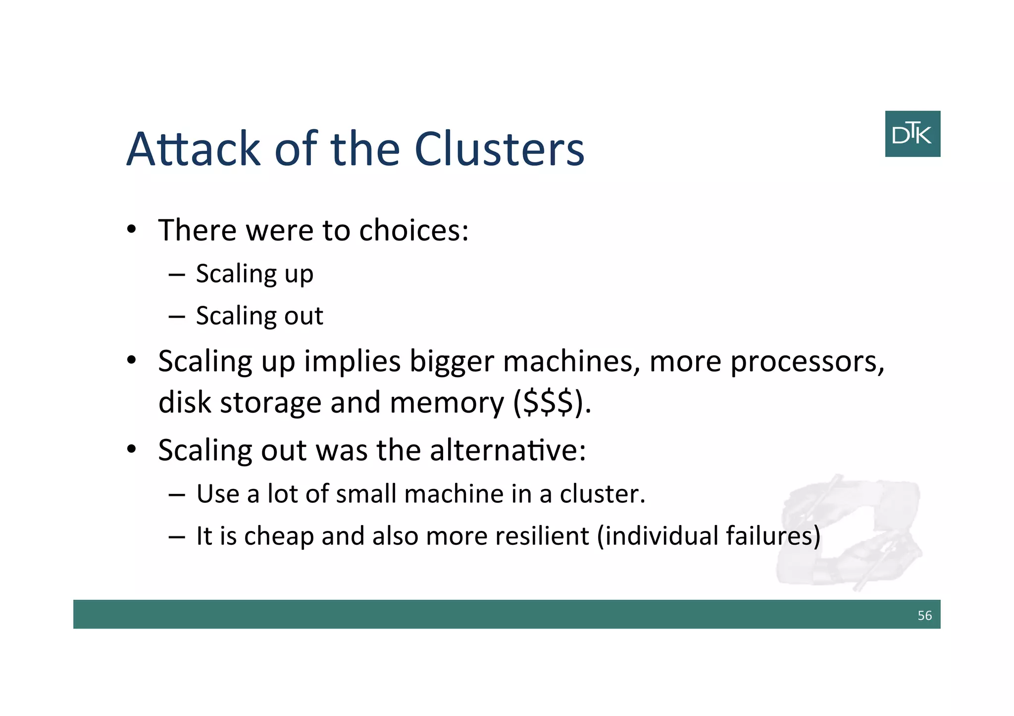 A[ack	
  of	
  the	
  Clusters	
  
•  There	
  were	
  to	
  choices:	
  
–  Scaling	
  up	
  
–  Scaling	
  out	
  
•  Scaling	
  up	
  implies	
  bigger	
  machines,	
  more	
  processors,	
  
disk	
  storage	
  and	
  memory	
  ($$$).	
  
•  Scaling	
  out	
  was	
  the	
  alterna-ve:	
  
–  Use	
  a	
  lot	
  of	
  small	
  machine	
  in	
  a	
  cluster.	
  
–  It	
  is	
  cheap	
  and	
  also	
  more	
  resilient	
  (individual	
  failures)	
  
56	
  
 