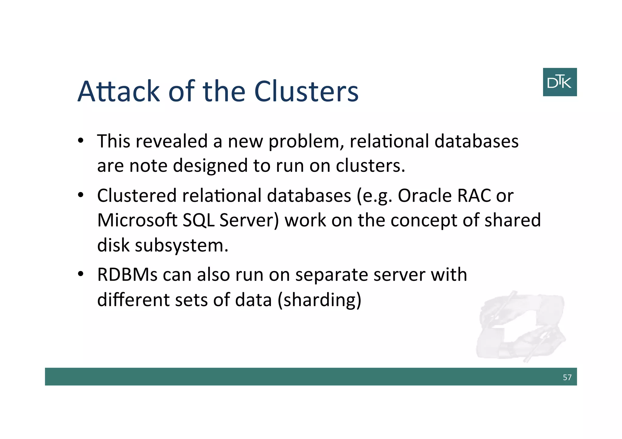 A[ack	
  of	
  the	
  Clusters	
  
•  This	
  revealed	
  a	
  new	
  problem,	
  rela-onal	
  databases	
  
are	
  note	
  designed	
  to	
  run	
  on	
  clusters.	
  
•  Clustered	
  rela-onal	
  databases	
  (e.g.	
  Oracle	
  RAC	
  or	
  
Microsob	
  SQL	
  Server)	
  work	
  on	
  the	
  concept	
  of	
  shared	
  
disk	
  subsystem.	
  
•  RDBMs	
  can	
  also	
  run	
  on	
  separate	
  server	
  with	
  
diﬀerent	
  sets	
  of	
  data	
  (sharding)	
  
57	
  
 