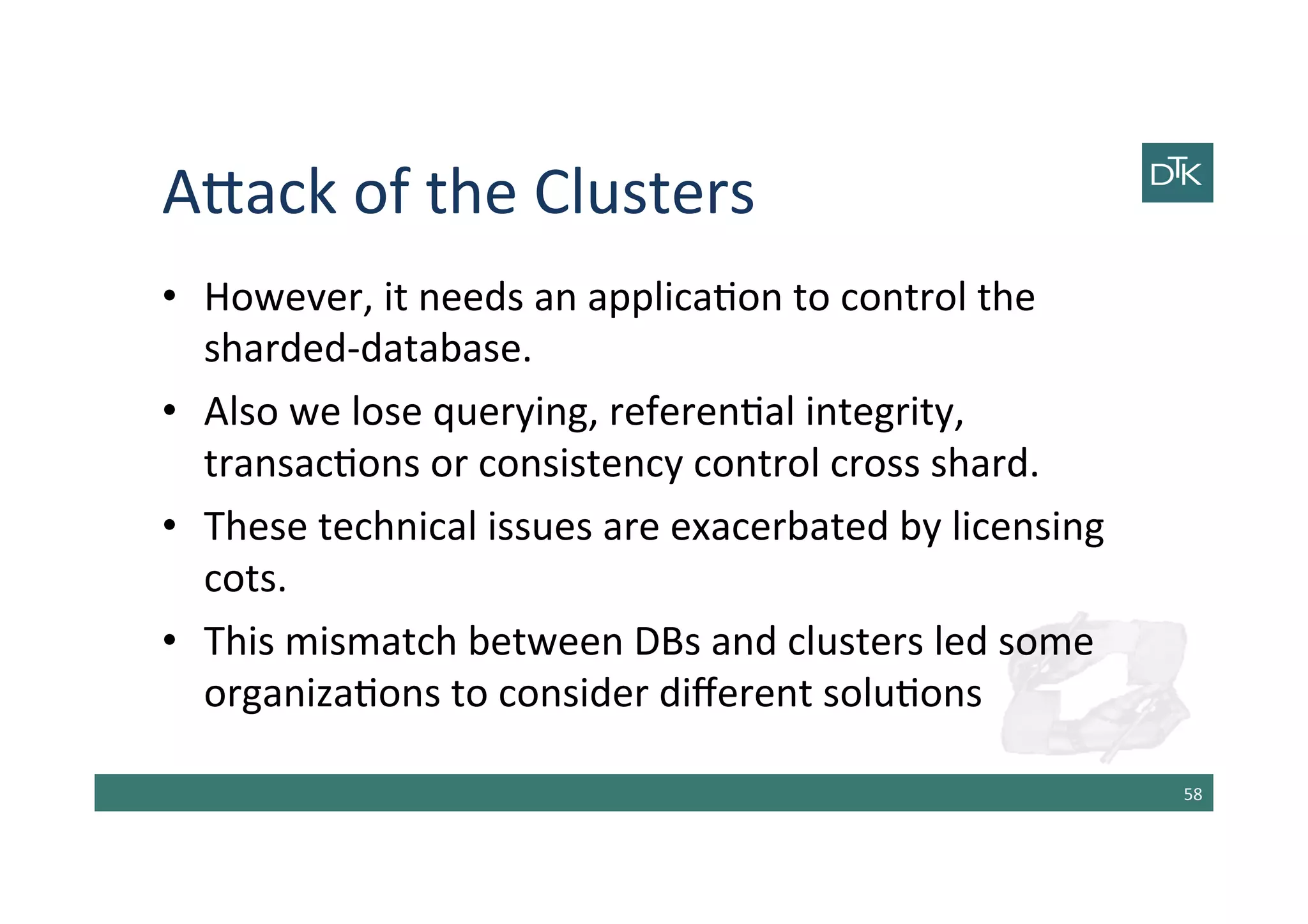 A[ack	
  of	
  the	
  Clusters	
  
•  However,	
  it	
  needs	
  an	
  applica-on	
  to	
  control	
  the	
  
sharded-­‐database.	
  
•  Also	
  we	
  lose	
  querying,	
  referen-al	
  integrity,	
  
transac-ons	
  or	
  consistency	
  control	
  cross	
  shard.	
  
•  These	
  technical	
  issues	
  are	
  exacerbated	
  by	
  licensing	
  
cots.	
  
•  This	
  mismatch	
  between	
  DBs	
  and	
  clusters	
  led	
  some	
  
organiza-ons	
  to	
  consider	
  diﬀerent	
  solu-ons	
  
58	
  
 