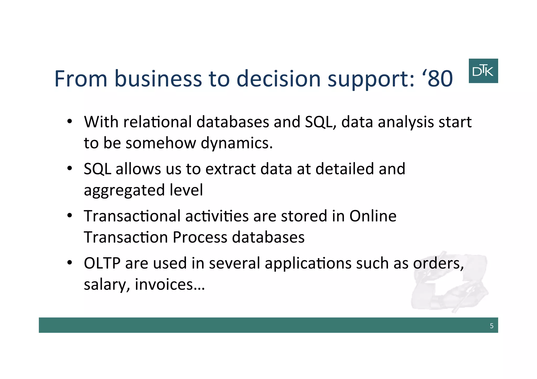 From	
  business	
  to	
  decision	
  support:	
  ‘80	
  
•  With	
  rela-onal	
  databases	
  and	
  SQL,	
  data	
  analysis	
  start	
  
to	
  be	
  somehow	
  dynamics.	
  
•  SQL	
  allows	
  us	
  to	
  extract	
  data	
  at	
  detailed	
  and	
  
aggregated	
  level	
  
•  Transac-onal	
  ac-vi-es	
  are	
  stored	
  in	
  Online	
  
Transac-on	
  Process	
  databases	
  	
  
•  OLTP	
  are	
  used	
  in	
  several	
  applica-ons	
  such	
  as	
  orders,	
  
salary,	
  invoices…	
  
5	
  
 