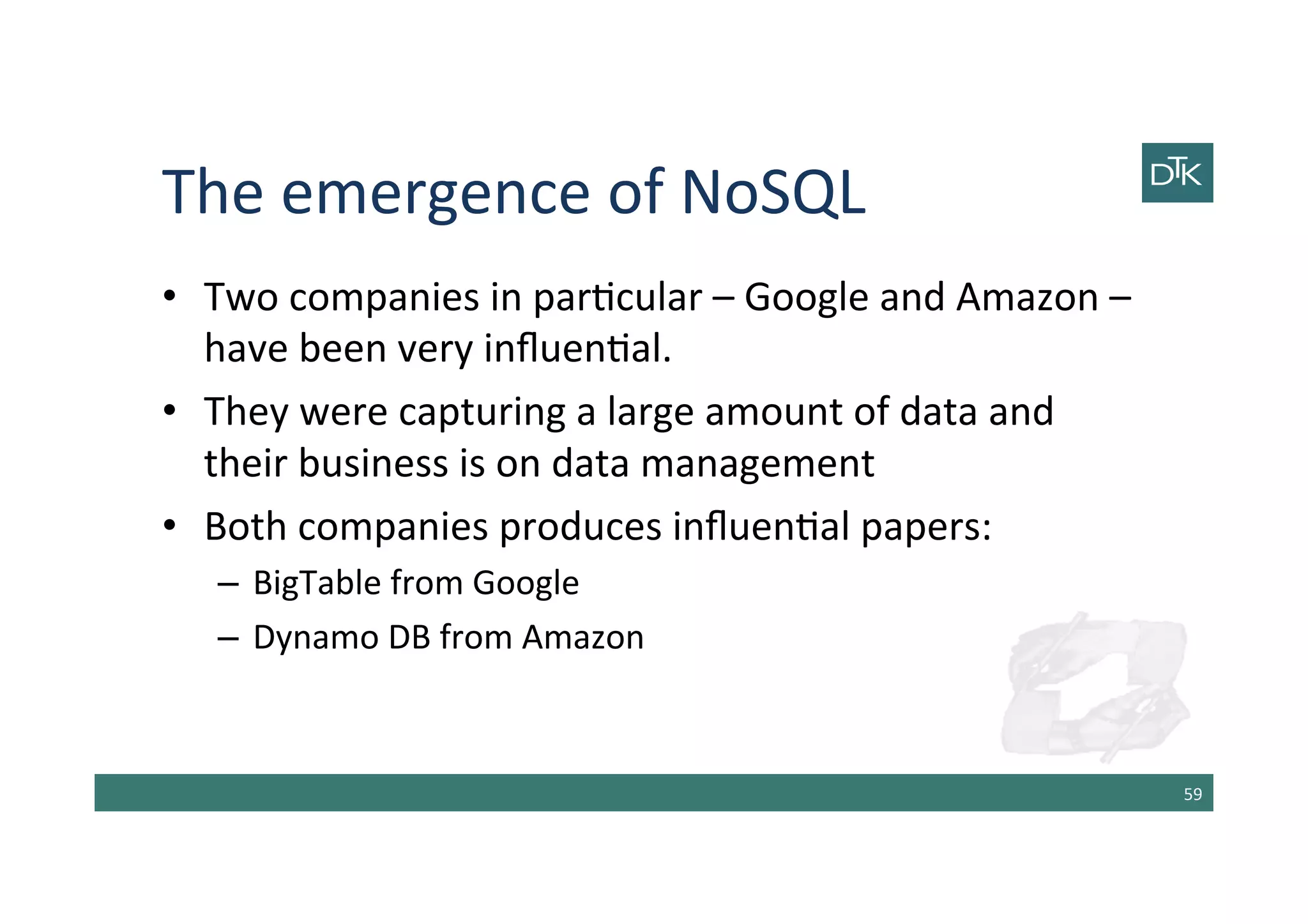 The	
  emergence	
  of	
  NoSQL	
  
•  Two	
  companies	
  in	
  par-cular	
  –	
  Google	
  and	
  Amazon	
  –	
  
have	
  been	
  very	
  inﬂuen-al.	
  
•  They	
  were	
  capturing	
  a	
  large	
  amount	
  of	
  data	
  and	
  
their	
  business	
  is	
  on	
  data	
  management	
  
•  Both	
  companies	
  produces	
  inﬂuen-al	
  papers:	
  
–  BigTable	
  from	
  Google	
  
–  Dynamo	
  DB	
  from	
  Amazon	
  
59	
  
 