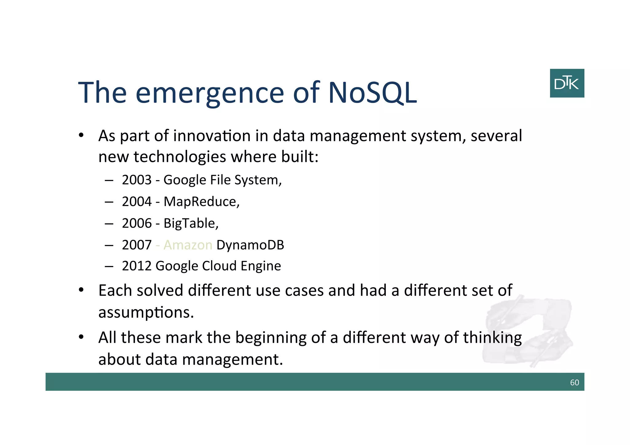 The	
  emergence	
  of	
  NoSQL	
  
•  As	
  part	
  of	
  innova-on	
  in	
  data	
  management	
  system,	
  several	
  
new	
  technologies	
  where	
  built:	
  
–  2003	
  -­‐	
  Google	
  File	
  System,	
  
–  2004	
  -­‐	
  MapReduce,	
  
–  2006	
  -­‐	
  BigTable,	
  
–  2007	
  -­‐	
  Amazon	
  DynamoDB	
  
–  2012	
  Google	
  Cloud	
  Engine	
  
•  Each	
  solved	
  diﬀerent	
  use	
  cases	
  and	
  had	
  a	
  diﬀerent	
  set	
  of	
  
assump-ons.	
  
•  All	
  these	
  mark	
  the	
  beginning	
  of	
  a	
  diﬀerent	
  way	
  of	
  thinking	
  
about	
  data	
  management.	
  
60	
  
 