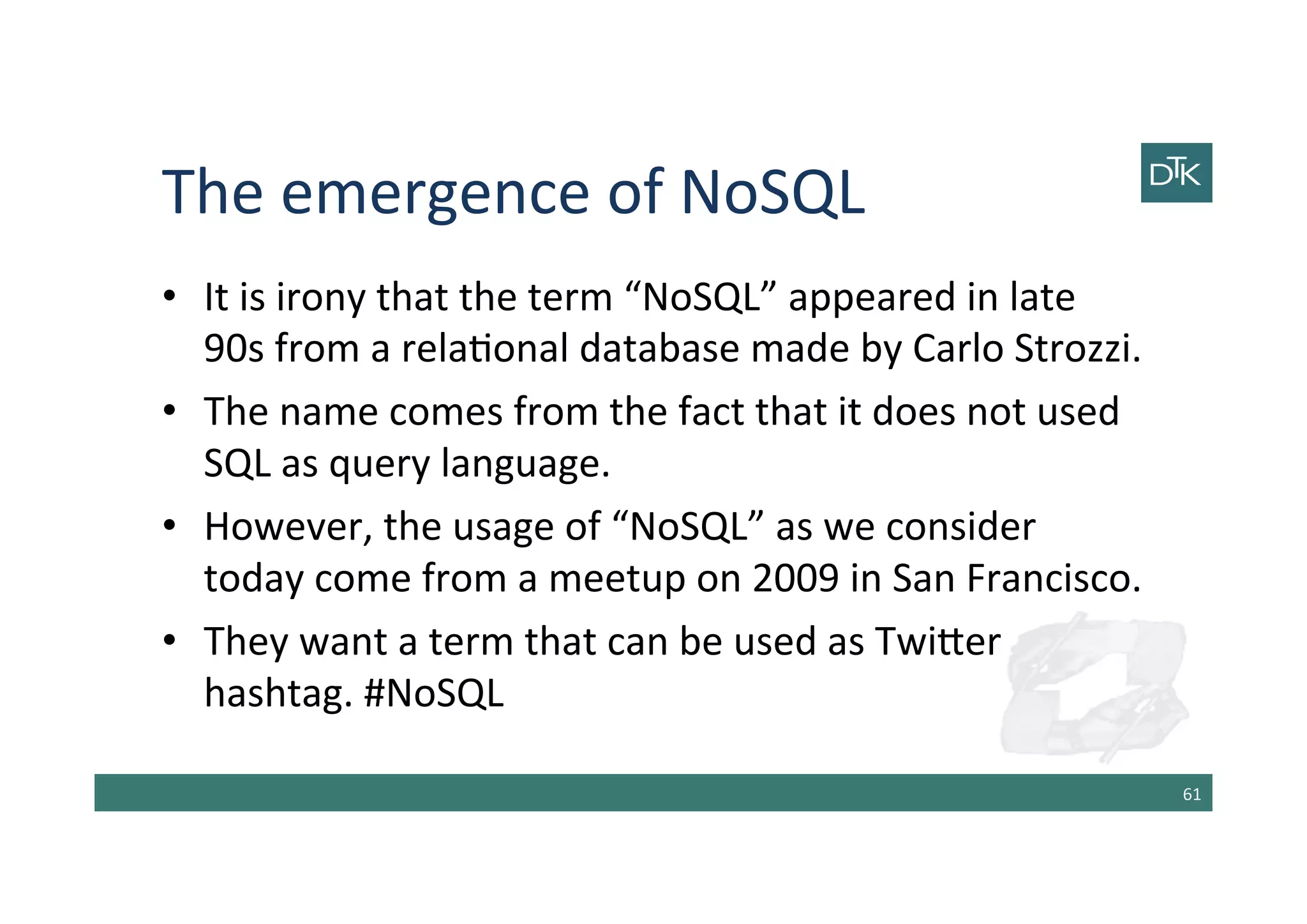The	
  emergence	
  of	
  NoSQL	
  
•  It	
  is	
  irony	
  that	
  the	
  term	
  “NoSQL”	
  appeared	
  in	
  late	
  
90s	
  from	
  a	
  rela-onal	
  database	
  made	
  by	
  Carlo	
  Strozzi.	
  
•  The	
  name	
  comes	
  from	
  the	
  fact	
  that	
  it	
  does	
  not	
  used	
  
SQL	
  as	
  query	
  language.	
  
•  However,	
  the	
  usage	
  of	
  “NoSQL”	
  as	
  we	
  consider	
  
today	
  come	
  from	
  a	
  meetup	
  on	
  2009	
  in	
  San	
  Francisco.	
  
•  They	
  want	
  a	
  term	
  that	
  can	
  be	
  used	
  as	
  Twi[er	
  
hashtag.	
  #NoSQL	
  
61	
  
 