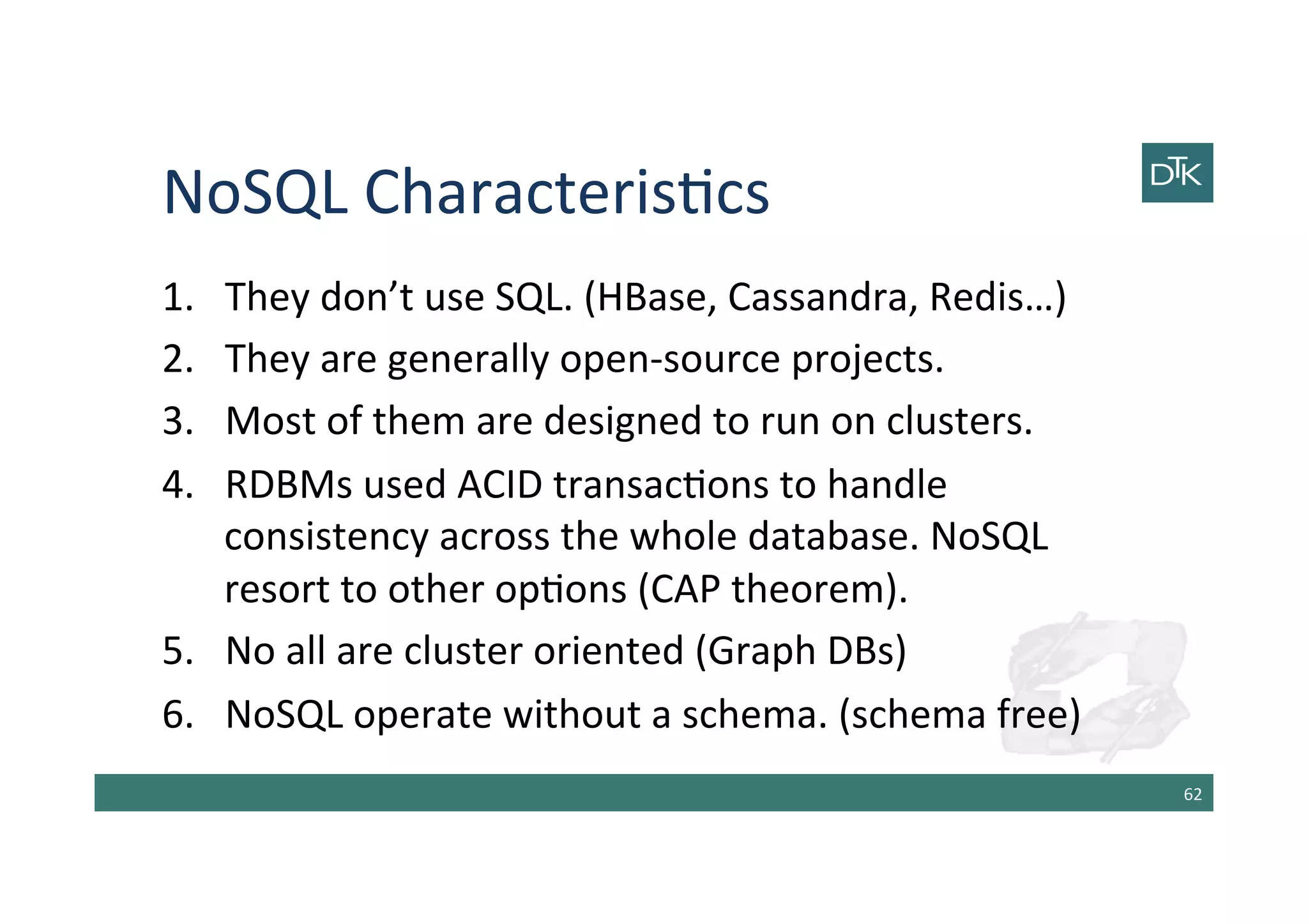 NoSQL	
  Characteris-cs	
  
1.  They	
  don’t	
  use	
  SQL.	
  (HBase,	
  Cassandra,	
  Redis…)	
  
2.  They	
  are	
  generally	
  open-­‐source	
  projects.	
  
3.  Most	
  of	
  them	
  are	
  designed	
  to	
  run	
  on	
  clusters.	
  	
  
4.  RDBMs	
  used	
  ACID	
  transac-ons	
  to	
  handle	
  
consistency	
  across	
  the	
  whole	
  database.	
  NoSQL	
  
resort	
  to	
  other	
  op-ons	
  (CAP	
  theorem).	
  
5.  No	
  all	
  are	
  cluster	
  oriented	
  (Graph	
  DBs)	
  
6.  NoSQL	
  operate	
  without	
  a	
  schema.	
  (schema	
  free)	
  
62	
  
 