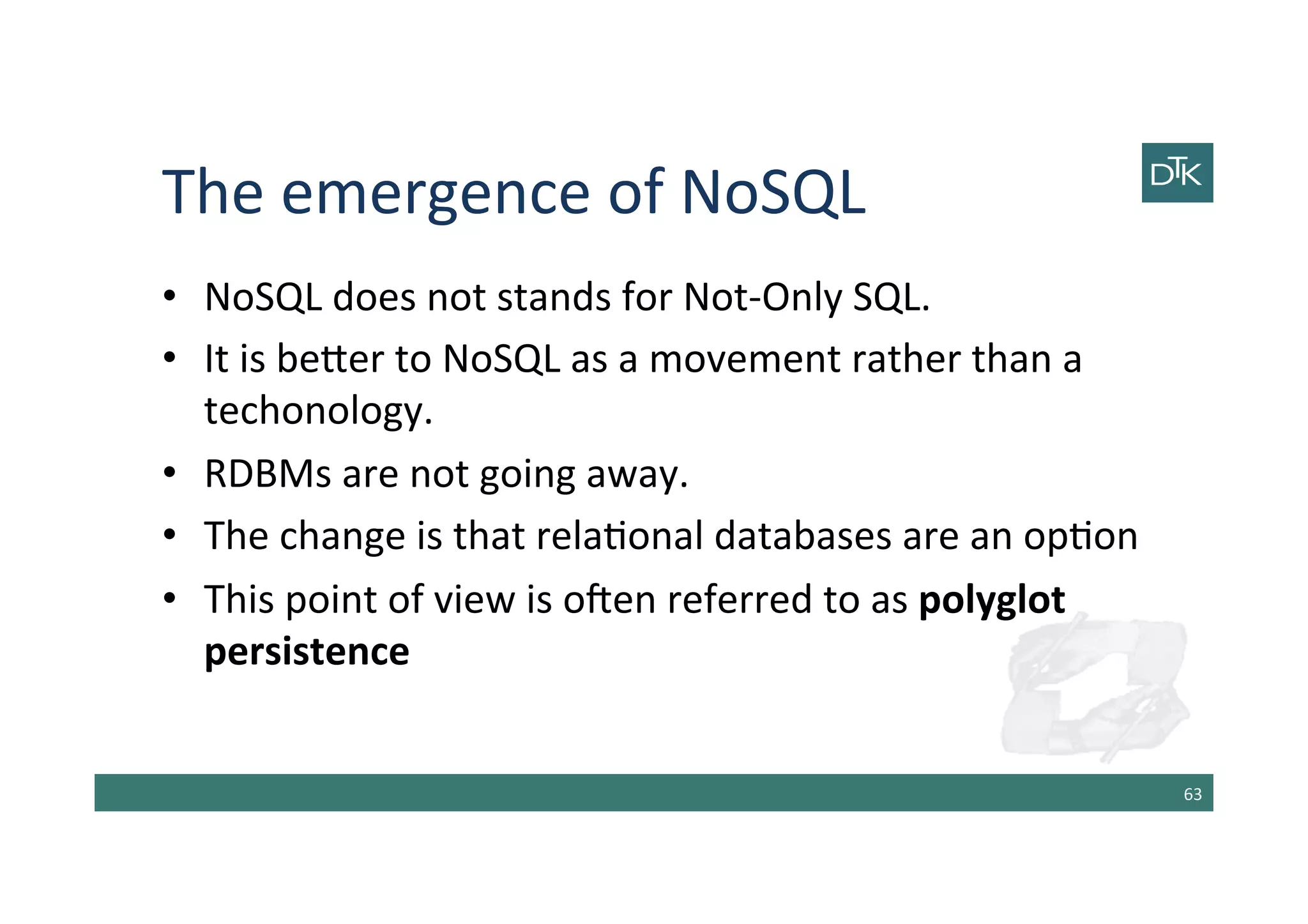 The	
  emergence	
  of	
  NoSQL	
  
•  NoSQL	
  does	
  not	
  stands	
  for	
  Not-­‐Only	
  SQL.	
  
•  It	
  is	
  be[er	
  to	
  NoSQL	
  as	
  a	
  movement	
  rather	
  than	
  a	
  
techonology.	
  
•  RDBMs	
  are	
  not	
  going	
  away.	
  
•  The	
  change	
  is	
  that	
  rela-onal	
  databases	
  are	
  an	
  op-on	
  
•  This	
  point	
  of	
  view	
  is	
  oben	
  referred	
  to	
  as	
  polyglot	
  
persistence	
  
63	
  
 