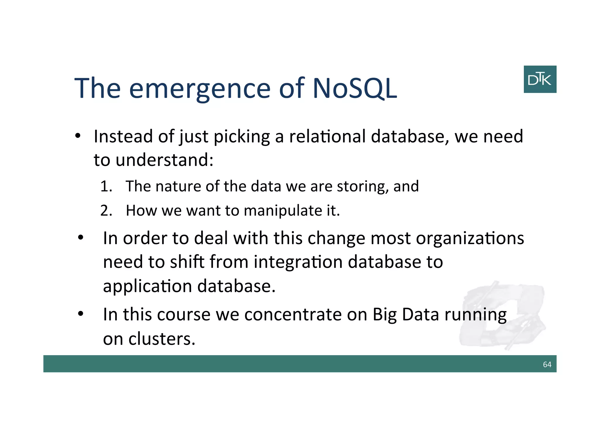 The	
  emergence	
  of	
  NoSQL	
  
•  Instead	
  of	
  just	
  picking	
  a	
  rela-onal	
  database,	
  we	
  need	
  
to	
  understand:	
  
1.  The	
  nature	
  of	
  the	
  data	
  we	
  are	
  storing,	
  and	
  
2.  How	
  we	
  want	
  to	
  manipulate	
  it.	
  
•  In	
  order	
  to	
  deal	
  with	
  this	
  change	
  most	
  organiza-ons	
  
need	
  to	
  shib	
  from	
  integra-on	
  database	
  to	
  
applica-on	
  database.	
  
•  In	
  this	
  course	
  we	
  concentrate	
  on	
  Big	
  Data	
  running	
  
on	
  clusters.	
  
64	
  
 