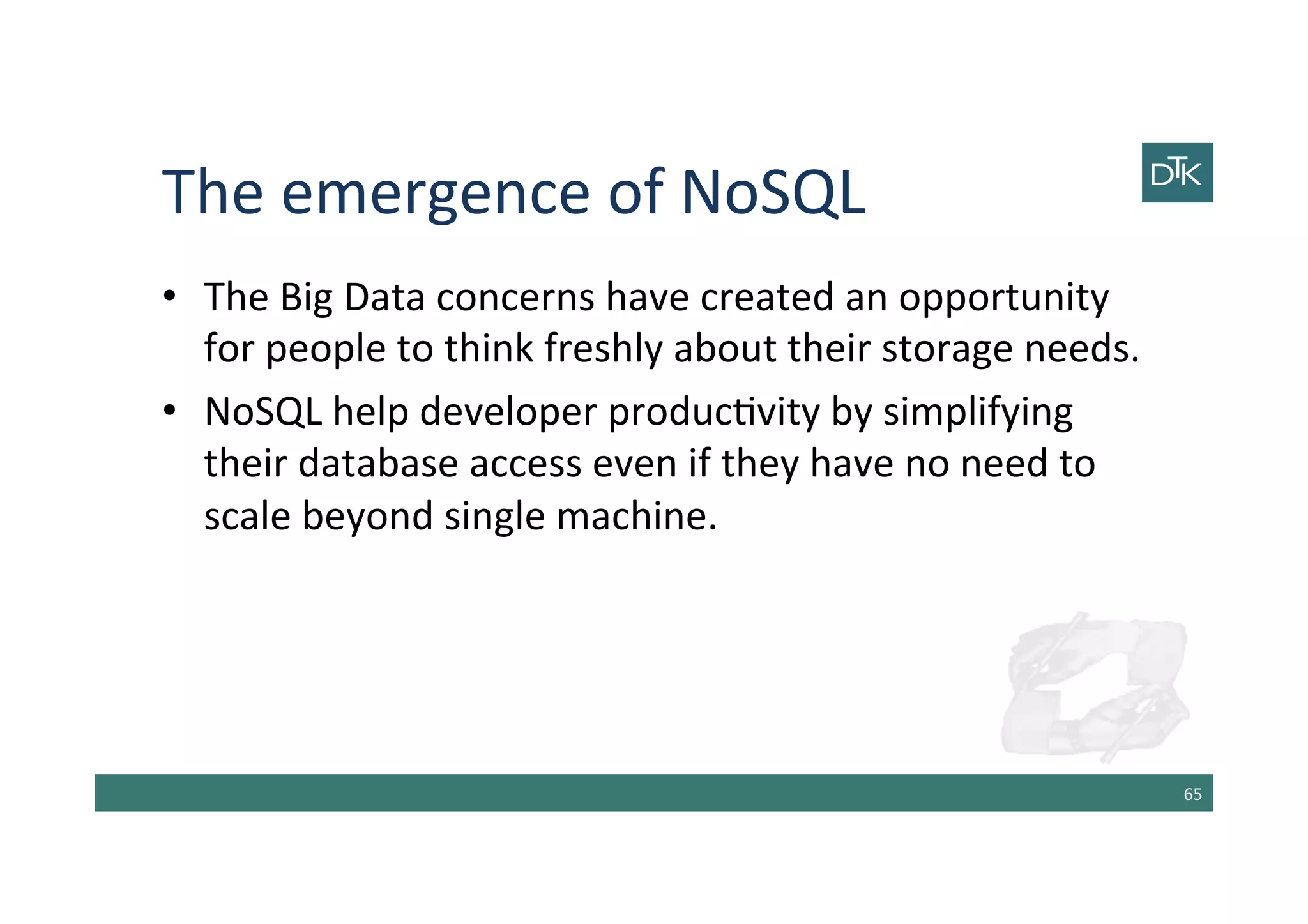 The	
  emergence	
  of	
  NoSQL	
  
•  The	
  Big	
  Data	
  concerns	
  have	
  created	
  an	
  opportunity	
  
for	
  people	
  to	
  think	
  freshly	
  about	
  their	
  storage	
  needs.	
  
•  NoSQL	
  help	
  developer	
  produc-vity	
  by	
  simplifying	
  
their	
  database	
  access	
  even	
  if	
  they	
  have	
  no	
  need	
  to	
  
scale	
  beyond	
  single	
  machine.	
  
65	
  
 