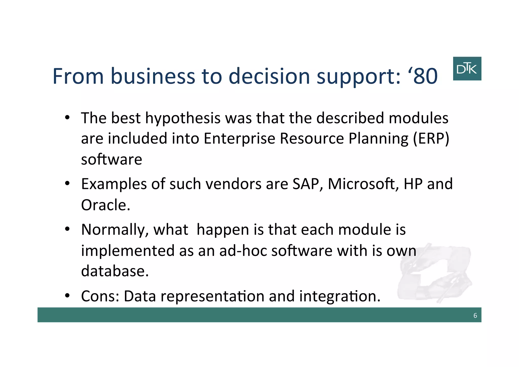 From	
  business	
  to	
  decision	
  support:	
  ‘80	
  
•  The	
  best	
  hypothesis	
  was	
  that	
  the	
  described	
  modules	
  
are	
  included	
  into	
  Enterprise	
  Resource	
  Planning	
  (ERP)	
  
sobware	
  
•  Examples	
  of	
  such	
  vendors	
  are	
  SAP,	
  Microsob,	
  HP	
  and	
  
Oracle.	
  
•  Normally,	
  what	
  	
  happen	
  is	
  that	
  each	
  module	
  is	
  
implemented	
  as	
  an	
  ad-­‐hoc	
  sobware	
  with	
  is	
  own	
  
database.	
  	
  
•  Cons:	
  Data	
  representa-on	
  and	
  integra-on.	
  
6	
  
 