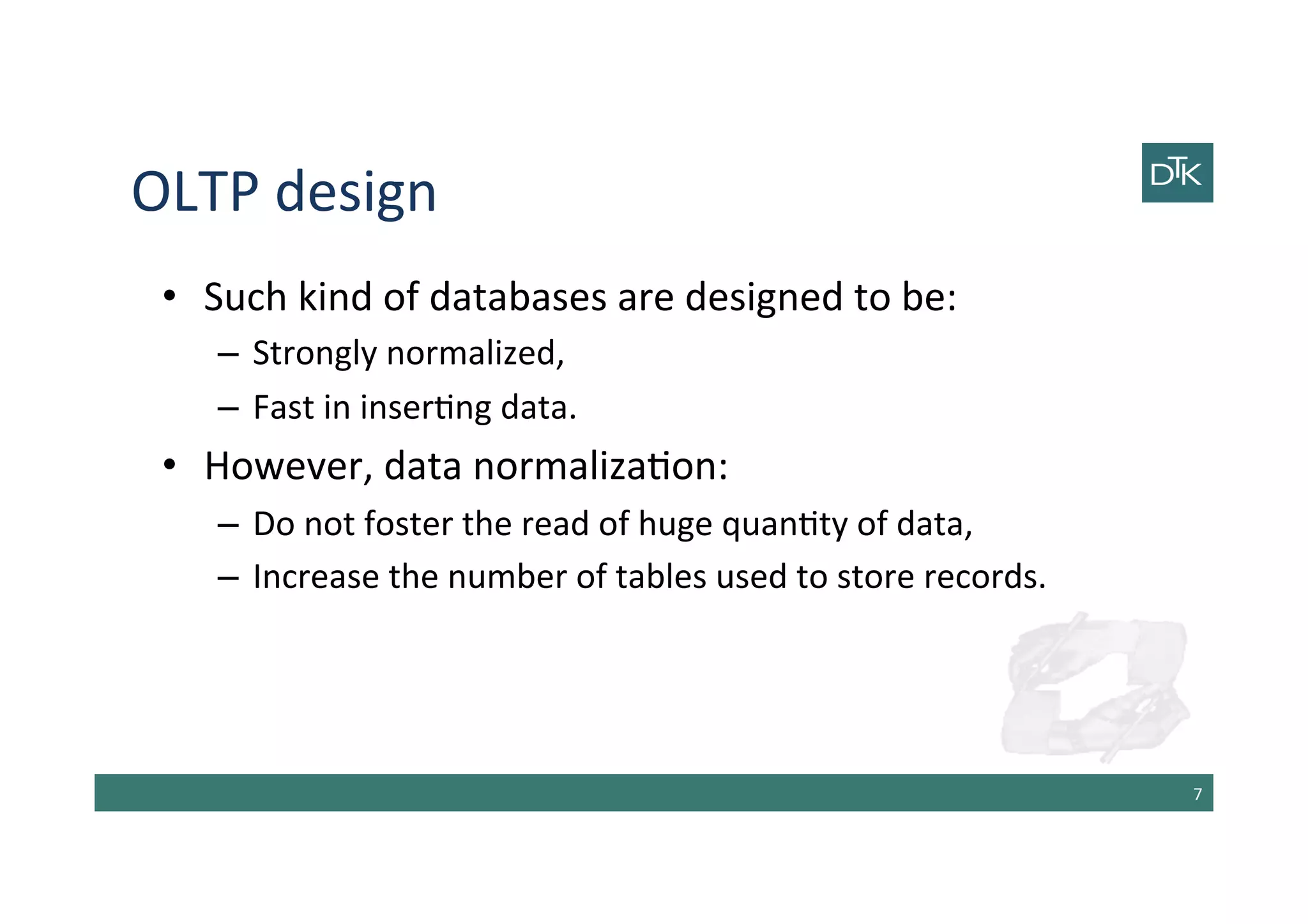 OLTP	
  design	
  
•  Such	
  kind	
  of	
  databases	
  are	
  designed	
  to	
  be:	
  
–  Strongly	
  normalized,	
  
–  Fast	
  in	
  inser-ng	
  data.	
  
•  However,	
  data	
  normaliza-on:	
  
–  Do	
  not	
  foster	
  the	
  read	
  of	
  huge	
  quan-ty	
  of	
  data,	
  
–  Increase	
  the	
  number	
  of	
  tables	
  used	
  to	
  store	
  records.	
  
7	
  
 