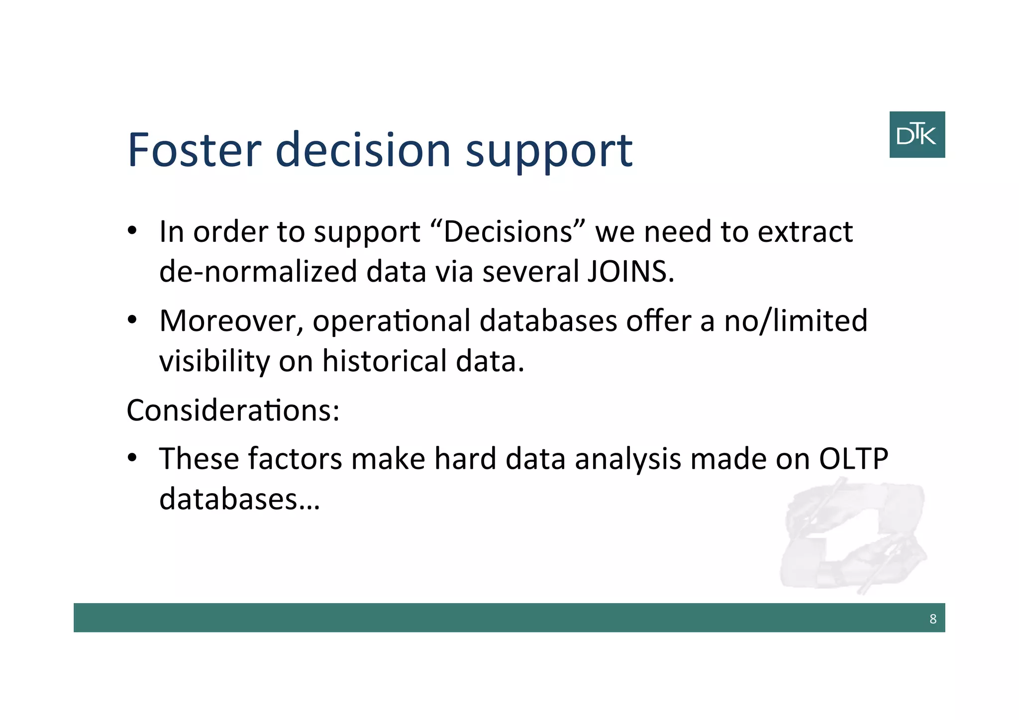 Foster	
  decision	
  support	
  
•  In	
  order	
  to	
  support	
  “Decisions”	
  we	
  need	
  to	
  extract	
  
de-­‐normalized	
  data	
  via	
  several	
  JOINS.	
  
•  Moreover,	
  opera-onal	
  databases	
  oﬀer	
  a	
  no/limited	
  
visibility	
  on	
  historical	
  data.	
  
Considera-ons:	
  
•  These	
  factors	
  make	
  hard	
  data	
  analysis	
  made	
  on	
  OLTP	
  
databases…	
  
8	
  
 