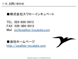 ©Swallow Incubate Co., Ltd All Rights Reserved.
■株式会社スワローインキュベート
TEL　029-886-9912
FAX　029-886-9913
Mail　sic@swallow-incubate.com
■会社ホームページ
http://swallow-incubate.com
１-５．お問い合わせ
 
