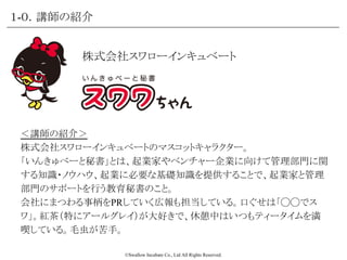©Swallow Incubate Co., Ltd All Rights Reserved.
＜講師の紹介＞
株式会社スワローインキュベートのマスコットキャラクター。
「いんきゅべーと秘書」とは、起業家やベンチャー企業に向けて管理部門に関
する知識・ノウハウ、起業に必要な基礎知識を提供することで、起業家と管理
部門のサポートを行う教育秘書のこと。
会社にまつわる事柄をPRしていく広報も担当している。口ぐせは「◯◯でス
ワ」。紅茶（特にアールグレイ）が大好きで、休憩中はいつもティータイムを満
喫している。毛虫が苦手。
株式会社スワローインキュベート
１-０．講師の紹介
 