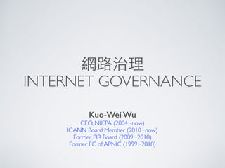 網路治理
INTERNET GOVERNANCE
Kuo-Wei Wu
CEO, NIIEPA (2004~now)
ICANN Board Member (2010~now)
Former PIR Board (2009~2010)
Former EC of APNIC (1999~2010)
 