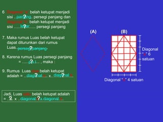 7. Maka rumus Luas belah ketupat
dapat diturunkan dari rumus
Luas…………………. ,
(A) (B)
Diagonal
“a” 6
satuan
Diagonal “b” 4 satuan
8. Karena rumus Luas persegi panjang
= …………. , maka :
6. Diagonal “a” belah ketupat menjadi
sisi ………….. persegi panjang dan
diagonal “b” belah ketupat menjadi
sisi ……………. persegi panjang
panjang
lebar
?
?
9. Rumus Luas dua belah ketupat
adalah = ……………... x……………..
Jadi, Luas satu belah ketupat adalah
= ….. x …………………………….
persegi panjang
p x l
?
?
diagonal a diagonal b? ?
½ diagonal a x diagonal b? ?
 