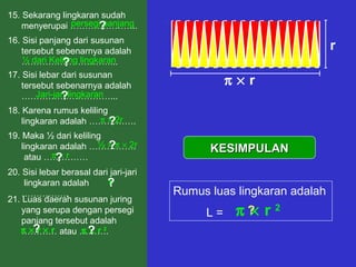15. Sekarang lingkaran sudah
menyerupai …………………..
16. Sisi panjang dari susunan
tersebut sebenarnya adalah
…………………………...
18. Karena rumus keliling
lingkaran adalah …………….
persegi panjang?
½ dari Keliling lingkaran
17. Sisi lebar dari susunan
tersebut sebenarnya adalah
…………………………...Jari-jari lingkaran
?
?
π × 2r
½ × π × 2r
?
19. Maka ½ dari keliling
lingkaran adalah …………….
atau ……………
?
r
20. Sisi lebar berasal dari jari-jari
lingkaran adalah
…………….
?
π × r?
π × r
r
π × r × r
21. Luas daerah susunan juring
yang serupa dengan persegi
panjang tersebut adalah
………… atau ……….? π × r 2
?
KESIMPULANKESIMPULAN
Rumus luas lingkaran adalah
L = π × r 2?
 