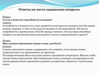 Ответы на часто задаваемые вопросы
Вопрос:
А если у меня нет способности к языкам?
Ответ:
Способности к языкам есть у всех людей Если вам удалось овладеть хотя бы одним
языком, родным, то вам легко удастся овладеть и последующими. Всё дело в
потребности и применении. Или Вы правда считаете, что все люди способные
говорить на нескольких языках рождаются только в определённых странах?
Вопрос:
Мне сложно запоминать новые слова, как быть?
Ответ:
Сложно запоминать новое и удерживать это в памяти, если знания только
теоретические и не применяются на практике.
По нашей методике Вам и не нужно ничего запоминать специально. Многое за Вас
сделает Ваше подсознание. Вам необходимо только следовать инструкциям и как
можно раньше начать применять узнанное на практике, общаться с носителями
языка.
 